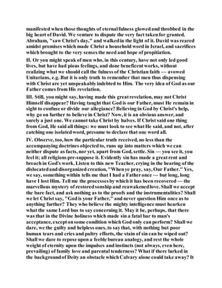 manifested when those thoughts of eternalfulness glowedand throbbed in the
big heart of David. We venture to dispute the very fact takenfor granted.
Abraham, "saw Christ's day," and walkedin the light of it. David was reared
amidst promises which made Christ a household word in Israel, and sacrifices
which brought to the very senses the need and hope of propitiation.
II. Or you might speak of men who, in this century, have not only led good
lives, but have had pious feelings, and done beneficentworks, without
realizing what we should call the fulness of the Christian faith — avowed
Unitarians, e.g. But it is only truth to remember that men thus dispensing
with Christ are yet unspeakablyindebted to Him. The very idea of God as our
Father comes from His revelation.
III. Still, you might say, having made this greatrevelation, may not Christ
Himself disappear? Having taught that God is our Father, must He remain in
sight to confuse or divide our allegiance? Believing in God by Christ's help,
why go on further to believe in Christ? Now, it is an obvious answer, and
surely a just one. We cannot take Christ by halves. If Christ said one thing
from God, He said all things: we must look to see whatHe said, and not, after
catching one isolatedword, presume to declare that one word all.
IV. Observe, too, how the particular truth received, no less than the
accompanying doctrines objectedto, runs up into matters which we can
neither dispute as facts, nor yet, apart from God, settle. Sin — you see it, you
feel it; all religions pre-suppose it. Evidently sin has made a greatrent and
breach in God's work. Listen to this new Teacher, crying in the hearing of the
dislocatedand disorganized creation, "Whenye pray, say, Our Father." Yes,
we say, something within tells me that I had a Fatheronce — but long, long
have I lost Him. Tell me the processesby which it has been recovered — the
marvellous mystery of restoredsonship and reawakenedlove. Shall we accept
the bare fact, and ask nothing as to the proofs and the instrumentalities? Shall
we let Christ say, "Godis your Father," and never question Him once as to
anything further? They who believe the mighty intelligence must hearken
what the same Lord bus to say concerning it. May it be, perhaps, that there
was that in the Divine holiness which made sin a fatal bar to man's
acceptance, exceptonsome condition which God only can perform? Shall we
dare, we the guilty and helpless ones, to saythat, with nothing but poor
human tears and cries and paltry efforts, the stain of sin can be wiped out?
Shall we dare to repose upon a feeble bureau analogy, and rest the whole
weight of eternity upon the impulses and instincts (not always, even here,
prevailing) of family love and parental tenderness? What if there lurked in
the backgroundof Deity an obstacle whichCalvary alone could take away? It
 