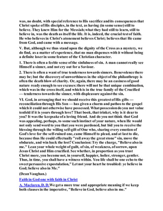 was, no doubt, with specialreference to His sacrifice andits consequences that
Christ spoke ofHis disciples, in the text, as having (in some sense)still to
believe. They knew Him for the Messiah;what they had still to learn, still to
believe in, was the death as itself the life. It is, indeed, the crucial testof faith.
He who believes in Christ's atonement believes Christ; believes that He came
from God, and came with a message.
V. But, although we thus stand upon the dignity of the Cross as a mystery, we
do find, as a matter of experience, that no man dispenses with it without being
a definite loserin some feature of the Christian character.
1. There is often a feeble sense ofthe sinfulness of sin. A man cannotreally see
Himself a sinner, and not cry out for a Saviour.
2. There is often a want of true tenderness towards sinners. Benevolencethere
may be; but the discoveryof unworthiness in the objectof the philanthropy is
often the death blow of charity. Or, again, there may be an easinessofgood
nature ready enough to see excuses:there will not be that unique combination,
which was in the cross itself, and which is in the true family of the Crucified
— tenderness towards the sinner, with displeasure againstthe sin.
VI. God, in arranging that we should receive this greatestofHis gifts —
reconciliationthrough His Son — has given a charm and pathos to the gospel
which it could not otherwise have possessed. Whatpossessiondo you not value
tenfold if it is yours through love? That book, that trinket, why is it dearto
you? It was the keepsakeofa loving friend. And do you not think that God
was appealing, perhaps, to some such instinct of your nature, when He would
not only send word to you that you were pardoned, but bid you to receive the
blessing through the willing self-gift of One who, sharing every emotion of
God's love for the self-ruined one, came Himself to plead, and at lastto die,
because thus He could effectually"roll awaythe greatstone" sin, move the
obdurate, and win back the lost? Conclusion:Try the charge, "Believealso in
me." Lean your whole weight of guilt, of sin, of weakness, ofsorrow, upon
Jesus Christ and Him crucified. See whether, in proportion as you trust
Christ more, you become not, in yourself, happier, holier, stronger, gentler.
Thus, in time, you shall have a witness within. You life shall be one echo to the
sweetpersuasive expostulation," Letnot your heart be troubled: ye believe in
God; believe also in Me."
(DeanVaughan.)
Faith in God one with faith in Christ
A. Maclaren, D. D.We geta more true and appropriate meaning if we keep
both clauses in the imperative, "Believe in God, believe also in me."
 