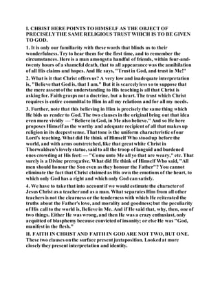 I. CHRIST HERE POINTS TO HIMSELF AS THE OBJECT OF
PRECISELYTHE SAME RELIGIOUS TRUST WHICH IS TO BE GIVEN
TO GOD.
1. It is only our familiarity with these words that blinds us to their
wonderfulness. Try to hear them for the first time, and to remember the
circumstances. Here is a man amongsta handful of friends, within four-and-
twenty hours of a shameful death, that to all appearance was the annihilation
of all His claims and hopes. And He says, "Trustin God, and trust in Me!"
2. What is it that Christ offers us? A very low and inadequate interpretation
is, "Believe that God is, that I am." But it is scarcelyless so to suppose that
the mere assentofthe understanding to His teaching is all that Christ is
asking for. Faith grasps not a doctrine, but a heart. The trust which Christ
requires is entire committal to Him in all my relations and for all my needs.
3. Further, note that this believing in Him is precisely the same thing which
He bids us render to God. The two clauses in the original bring out that idea
even more vividly — "Believe in God, in Me also believe." And so He here
proposes Himself as the worthy and adequate recipient of all that makes up
religion in its deepestsense. Thattone is the uniform characteristic ofour
Lord's teaching. What did He think of Himself Who stoodup before the
world, and with arms outstretched, like that greatwhite Christ in
Thorwaldsen's lovelystatue, said to all the troop of languid and burdened
ones crowding at His feet: — "Come unto Me all ye that are weary," etc. That
surely is a Divine prerogative. What did He think of Himself Who said, "All
men should honour the Son even as they honour the Father"? You cannot
eliminate the fact that Christ claimed as His own the emotions of the heart, to
which only God has a right and which only God can satisfy.
4. We have to take that into accountif we would estimate the characterof
Jesus Christ as a teacherand as a man. What separatesHim from all other
teachers is not the clearness orthe tenderness with which He reiterated the
truths about the Father's love, and morality and goodness;but the peculiarity
of His call to the world is, Believe in Me. And if He said that, why, then, one of
two things. Either He was wrong, and then He was a crazy enthusiast, only
acquitted of blasphemy because convictedof insanity; or else He was "God,
manifest in the flesh."
II. FAITH IN CHRIST AND FAITH IN GOD ARE NOT TWO, BUT ONE.
These two clauses onthe surface presentjuxtaposition. Lookedat more
closelythey present interpretation and identity.
 