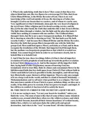 1. What is the underlying truth that is here? How comes it that these two
objects blend into one, like two figures in a stereoscope?(1)This, that Jesus
Christ Himself Divine, is the Divine RevealerofGod. There is no real
knowledge ofthe realGod outside of Jesus. He showing us a Father, has
brought a God to our hearts that we canlove, and of whom we canbe sure.
Very significant is it that Christianity alone puts the very heart of religion in
the actof trust. Other religions put it in dread worship, service, and the
like.(2)On the other hand, the truth that underlies this is that Jesus is Divine.
The light shines through a window, but the light and the glass that make it
visible have nothing in common with one another. The Godheadshines
through Christ, but He is not a mere transparent medium. It is Himself that
He is showing us when He is showing us God. "He that hath seenMe hath
seenthe Father." And because He is Himself Divine and the Divine Revealer,
therefore the faith that grasps Him is inseparably one with the faith that
grasps God. Men could look upon a Moses, anIsaiah, or a Paul, and in them
recognize the irradiation of the Divinity that imparted itself through them,
but the medium was forgottenin proportion as that which it revealedwas
behind. You cannot forgetChrist in order to see God more clearly, but to
behold Him is to behold God.
2. And if that be true, these two things follow.(1)One is that all imperfect
revelation of God is prophetic of and leads up towards the perfect revelation
in Jesus Christ (Hebrews 1:1-3). And in like manner all the imperfect faith
that, laying hold of other fragmentary means of knowing God, has
tremulously tried to trust Him, finds its climax and consummate flower in the
full-blossomed faith that lays hold upon Jesus Christ.(2)That without faith in
Christ such faith in God as is possible is feeble, incomplete, and will not long
last. Historically a pure theism is all but impotent. There is only one example
of it on a large scale in the world, and that is a kind of bastard Christianity —
Mohammedanism; and we all know what goodthat is as a religion. The God
that men know outside of Jesus Christ is a poor, nebulous thing; an idea, not a
reality. It has little powerto restrain. It has less powerto inspire and impel. It
has still less to comfort; it has leastof all to satisfythe heart.
III. THIS TRUST IN CHRIST IS THE SECRETOF A QUIET HEART.
1. It is no use saying to men, "Let not your hearts be troubled," unless you
finish the verse. The state of man is like that of some of those sunny islands in
southern seas, around which there often rave the wildestcyclones, and which
carry in their bosoms, beneath all their riotous luxuriance of verdant beauty,
hidden fires, which ever and anon shake the solid earth and spread
destruction. And where is the "rest" to come from? All other defences are
 