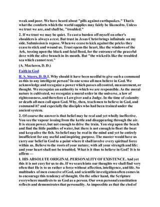 weak and poor. We have heard about "pills againstearthquakes." Thatis
what the comforts which the world supplies may fairly be likenedto. Unless
we trust we are, and shall be, "troubled."
2. If we trust we may be quiet. To casta burden off myself on other's
shoulders is always a rest. But trust in Jesus Christbrings infinitude on my
side. Submission is repose. Whenwe ceaseto kick againstthe pricks they
ceaseto stick and wound us. Trust opens the heart, like the windows of the
Ark, tossing upon the black and fatal flood, for the entrance of the peaceful
dove with the olive branch in its mouth. But "the wickedis like the troubled
sea which cannot rest."
(A. Maclaren, D. D.)
Faith in God
R. S. Storrs, D. D.1. Why should it have been needful to give such a command
as this to any intelligent person? In one sense all men believe in God. We
acknowledge andrecognize a powerwhich passes allcontrol, measurement, or
thought. We recognize an authority to which we are responsible. As the moral
nature is cultivated, we recognize a moral order in the universe, a law of
righteousness, andtherefore a Lawgiver and a Judge. In the time of calamity
or death all men call upon God. Why, then, teachmen to believe in God, and
command it? and especiallythe disciples who had been trained under the
ancient system.
2. Of course the answeris that belief may be real and yet wholly ineffective.
You see the vapour issuing from the kettle and disappearing through the air.
It is steam power, but not enough to drive the train. You step upon the beach
and find the little puddles of water, but there is not enough to float the boat
and keepalive the fish. So belief may be realin the mind and yet be entirely
insufficient for any useful and inspiring purpose. The master would have us
carry our belief in God to a point where it shall involve every spiritual force
within us. Believe to the roots of your nature; with all your strength and life:
and your heart shall not be troubled. What is it thus to believe in God? It is to
affirm —
I. HIS ABSOLUTE ORIGINAL PERSONALITYOF EXISTENCE. And yet
this it is not easyfor us to do. If we searchinto our thoughts we shall find very
often that He is to us rather a force without affection, intelligence, and life. So
multitudes of men conceive ofGod, and scientific investigationoften comes in
to encourage this tendency of thought. On the other hand, the Scripture
everywhere manifests to us God as a person. Our own personalconstitution
reflects and demonstrates that personality. As impossible as that the clod of
 
