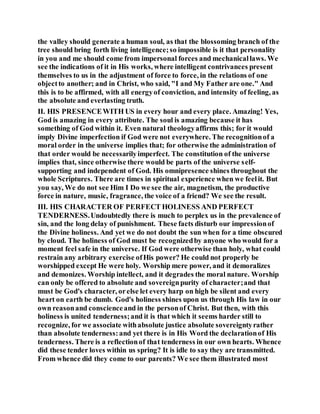 the valley should generate a human soul, as that the blossoming branch of the
tree should bring forth living intelligence;so impossible is it that personality
in you and me should come from impersonal forces and mechanicallaws. We
see the indications of it in His works, where intelligent contrivances present
themselves to us in the adjustment of force to force, in the relations of one
objectto another; and in Christ, who said, "I and My Father are one." And
this is to be affirmed, with all energyof conviction, and intensity of feeling, as
the absolute and everlasting truth.
II. HIS PRESENCEWITH US in every hour and every place. Amazing! Yes,
God is amazing in every attribute. The soul is amazing because it has
something of God within it. Even natural theologyaffirms this; for it would
imply Divine imperfection if God were not everywhere. The recognitionof a
moral order in the universe implies that; for otherwise the administration of
that order would be necessarilyimperfect. The constitution of the universe
implies that, since otherwise there would be parts of the universe self-
supporting and independent of God. His omnipresence shines throughout the
whole Scriptures. There are times in spiritual experience when we feelit. But
you say, We do not see Him I Do we see the air, magnetism, the productive
force in nature, music, fragrance, the voice of a friend? We see the result.
III. HIS CHARACTER OF PERFECT HOLINESS AND PERFECT
TENDERNESS.Undoubtedly there is much to perplex us in the prevalence of
sin, and the long delay of punishment. These facts disturb our impressionof
the Divine holiness. And yet we do not doubt the sun when for a time obscured
by cloud. The holiness of God must be recognizedby anyone who would for a
moment feel safe in the universe. If God were otherwise than holy, what could
restrain any arbitrary exercise ofHis power? He could not properly be
worshipped except He were holy. Worship mere power, and it demoralizes
and demonizes. Worship intellect, and it degrades the moral nature. Worship
can only be offered to absolute and sovereignpurity of character;and that
must be God's character, orelse let every harp on high be silent and every
heart on earth be dumb. God's holiness shines upon us through His law in our
own reasonand conscienceand in the personof Christ. But then, with this
holiness is united tenderness;and it is that which it seems harder still to
recognize, for we associate withabsolute justice absolute sovereigntyrather
than absolute tenderness:and yet there is in His Word the declarationof His
tenderness. There is a reflectionof that tenderness in our own hearts. Whence
did these tender loves within us spring? It is idle to say they are transmitted.
From whence did they come to our parents? We see them illustrated most
 