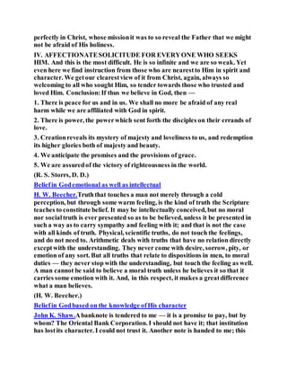 perfectly in Christ, whose missionit was to so reveal the Father that we might
not be afraid of His holiness.
IV. AFFECTIONATESOLICITUDE FOR EVERYONE WHO SEEKS
HIM. And this is the most difficult. He is so infinite and we are so weak. Yet
even here we find instruction from those who are nearestto Him in spirit and
character. We getour clearestview of it from Christ, again, always so
welcoming to all who sought Him, so tender towards those who trusted and
loved Him. Conclusion:If thus we believe in God, then —
1. There is peace for us and in us. We shall no more be afraid of any real
harm while we are affiliated with God in spirit.
2. There is power, the powerwhich sent forth the disciples on their errands of
love.
3. Creationreveals its mystery of majesty and loveliness to us, and redemption
its higher glories both of majesty and beauty.
4. We anticipate the promises and the provisions of grace.
5. We are assuredof the victory of righteousness in the world.
(R. S. Storrs, D. D.)
Beliefin Godemotional as well as intellectual
H. W. Beecher.Truththat touches a man not merely through a cold
perception, but through some warm feeling, is the kind of truth the Scripture
teaches to constitute belief. It may be intellectually conceived, but no moral
nor socialtruth is ever presented so as to be believed, unless it be presented in
such a way as to carry sympathy and feeling with it; and that is not the case
with all kinds of truth. Physical, scientific truths, do not touch the feelings,
and do not need to. Arithmetic deals with truths that have no relation directly
exceptwith the understanding. They never come with desire, sorrow, pity, or
emotion of any sort. But all truths that relate to dispositions in men, to moral
duties — they never stop with the understanding, but touch the feeling as well.
A man cannot be said to believe a moral truth unless he believes it so that it
carries some emotion with it. And, in this respect, it makes a greatdifference
what a man believes.
(H. W. Beecher.)
Beliefin Godbased on the knowledge ofHis character
John K. Shaw.Abanknote is tendered to me — it is a promise to pay, but by
whom? The Oriental Bank Corporation. I should not have it; that institution
has lostits character. I could not trust it. Another note is handed to me; this
 