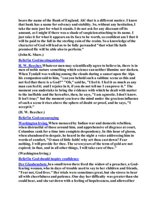 bears the name of the Bank of England. Ah! that is a different matter. I know
that bank has a name for solvency and stability. So, without any hesitation, I
take the note just for what it stands. I do not ask for any discount off its
amount, as I might if there was a shade of suspicionattaching to its name. I
just take it for what it appears on its face to be worth, so confident am I that it
will be paid to the full in the sterling coin of the realm. So a knowledge ofthe
characterof God will lead us to be fully persuaded "that what He hath
promised He will be able also to perform."
(John K. Shaw.)
Beliefin Godinextinguishable
H. W. Beecher.Whatevermen may scientificallyagree to believe in, there is in
men of noble nature something which science canneither illumine nor darken.
When Tyndall was walking among the clouds during a sunset upon the Alps
his companionsaid to him, "canyou behold such a sublime scene as this and
not feelthat there is a God?" "Oh," said he, "I feel it. I feel it as much as any
man can feelit; and I rejoice in it, if you do not tell me I canprove it." The
moment you undertake to bring the evidence with which he dealt with matter
to the ineffable and the hereafter, then, he says, "I am agnostic. Idon't know.
It isn't true;" but the moment you leave the mind under the gracious influence
of such a scene it rises above the sphere of doubt or proof, and he says, "I
acceptit."
(H. W. Beecher.)
Beliefin Godencouraging
WashingtonIrving.When menacedby Indian war and domestic rebellion,
when distrustful of those around him, and apprehensive of disgrace at court,
Columbus sank for a time into complete despondency. In this hour of gloom,
when abandoned to despair, he heard in the night a voice addressing him in
words of comfort, "O man of little faith! why art thou castdown? Fear
nothing, I will provide for thee. The sevenyears of the term of gold are not
expired; in that, and in all other things, I will take care of thee."
(WashingtonIrving.)
Beliefin Godshould inspire confidence
Der Glaubensbote.Ina small town there lived the widow of a preacher, a God-
fearing woman, who in days of trouble used to sayto her children and friends,
"Fearnot, God lives." Her trials were sometimes great, but she strove to bear
all with cheerfulness and patience. One day her difficulty was greaterthan she
could bear, and she sat down with a feeling of hopelessness, and allowedher
 