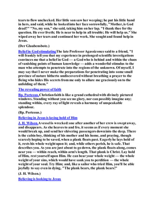 tears to flow unchecked. Her little son saw her weeping; he put his little hand
in hers, and said, while he lookedinto her face sorrowfully, "Mother, is God
dead?" "No, my son," she said, taking him on her lap. "I thank thee for thy
question. He ever liveth; He is near to help in all trouble; He will help us." She
wiped away her tears and continued her work. She soughtand found help in
Jesus.
(Der Glaubensbote.)
Beliefin GodstimulatingThe late ProfessorAgassizonce saidto a friend, "I
will frankly tell you that my experience in prolonged scientific investigations
convinces me that a belief in God — a Godwho is behind and within the chaos
of vanishing points of human knowledge — adds a wonderful stimulus to the
man who attempts to penetrate into the regions of the unknown. Of myself, I
may say that I never make the preparations for penetrating into some small
province of nature hitherto undiscoveredwithout breathing a prayer to the
Being who hides His secrets from me only to allure me graciouslyon to the
unfolding of them."
The revealing power of faith
Bp. Porteous.Christianfaith is like a grand cathedralwith divinely pictured
windows. Standing without you see no glory, nor can possibly imagine any;
standing within, every ray of light reveals a harmony of unspeakable
splendour.
(Bp. Porteous.)
Believing in Jesus is laying hold of Him
J. H. Wilson.Avesselis wrecked:one after another of her crew is sweptaway,
and disappears. As she heaves to and fro, it seems as if every moment she
would break up, and send her shivering passengers downinto the deep. There
is the cabin boy, thinking of his mother and his home, and praying, though
scarcelyhoping to be saved, when a plank floats past. Eagerlyhe lays hold of
it, rests his whole weightupon it; and, while others perish, he is safe. That
describes you. As you are just about to go down, the plank floats along, comes
near you — within reach, within arm's length. That plank is Christ. Lay hold
of Him, rest yourself upon Him. He can bearyour whole weight — the whole
weight of your sins, which would have sank you to perdition — the whole
weight of your soul. Try Him; and, like a sailor who tried Him, you'll be able
joyfully to say even in dying, "The plank bears, the plank bears!"
(J. H. Wilson.)
Believing is looking to Jesus
 