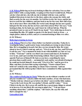 J. H. Wilson.Believing onJesus is looking to Him for salvation. You see that
poor widow with a young family, weeping as if her heart would break. When I
ask her what ails her, she tells me she is behind with her rent, and her
landlord threatens to turn her to the door, unless she can pay her debt, and
find security for the next six months. So I tell her to dry her tears, and do her
best to work for her children, and just look to me for her rent. How full of joy
she is all at once! How cheerfully she works!and, though she has not a penny
laid past for the term, she has no fear; and when asked, Why? she says," I am
looking to him, for he bade me; and I know he will not fail me. What he
promised is just as sure as if I had it in my hand." Now, believing on Jesus is
something like this. If I might so speak, it is the heart's look to Jesus — a
single glance, indeed, at first, and yet a constantlooking to Him ever after.
(J. H. Wilson.)
Believing is trusting in Jesus
J. H. Wilson.There is a boy whose father was buried yesterday. Todayhe is
wearing his father's gold watch. Some wickedlads are trying to take it from
him. He is struggling to keepit; but they are too strong for him. He is just
about to lose it, when I come up, and say, "Give it to me, my boy, and I'll keep
it safe for you." For a moment he looks at me with doubtful eye; but as I say
to him, "Trustme!" and he sees thatI am earnestand sincere, he hands it
over to me, and I prevent him from being robbed. That is just what the
apostle Paul says of himself. He had, as you have, something far more
precious than a gold watch — an immortal soul; and he was afraid of losing it:
he could not keepit himself. Jesus said, "Give it to Me," and he gave it to
Him; and then you hear him saying rejoicingly, "I know whom I have
believed" (which is the same thing as whom I have trusted), "and am
persuaded that He will keepthat which I have committed to Him againstthat
day."
(J. H. Wilson.)
The comfort of believing in Christ"What do you do without a mother to tell
all your troubles to?" askeda child who had a mother, of one who had none.
"Mothertold me whom to go to before she died," answeredthe little orphan.
"I go to the Lord Jesus:He was mother's friend, and He's mine." "Jesus
Christ is in the sky. He is away off, and He has a greatmany things to attend
to in heaven. It is not likely He can stop to mind you." "I do not know
anything about that," said the orphan. "All I know, He says He will; and
that's enough for me."
Untroubled faith
 