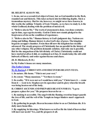 III. BELIEVE ALSO IN ME.
1. In me, not as a secondrival objectof trust, but as God manifest in the flesh,
rounded out and historic. This takes us back into bewildering depths. Sin is a
tremendous mystery. But for sin, however, we might never have known, in
this world, the sublime Triunity of God. Triunity, as we have to study it, is the
whole Godhead, dealing with the problem of moral evil.
2. "Believe also in Me." The work of atonementis done, was done centuries
ago in time, ages agoin eternity. God in Christ now stands pledged to the
forgiveness ofsin on the condition of repentance.
3. "Believe also in Me." Human history is God's judgment day. Nations are
rising and falling. Human history is also God's day of grace. The kingdom
beganin an upper chamber. From then till now the kingdom has steadily
advanced. The steadyprogress of Christianity has no parallel in the history of
any other religion. The problem demands solution. And only one is possible.
But for the magnetism of the felt divinity of Christ, Christianity could not
have started at all as it did, or continued as it has. It stands today the old solid
bulwark of liberty and order againstlicense and chaos.
(R. D. Hitchcock, D. D.)
In My Father's house are many mansions.
The Father's house
W. H. Burton.I. CHRIST SITS AND DISCOVERS HEAVEN TO US.
1. Its nature. His home. "This is not your rest."
2. Its extent. "Many mansions." "Yetthere is room."
3. Its reality. "If it were not so I would have told you." Christ knew it — came
from it — went to it. Stephen saw its open door and its glory when his breath
was being beaten out of his body.
II. CHRIST ASCENDS AND PREPARES HEAVEN FOR US. "I go to
prepare a place for you." He prepares heaven for us —
1. By making it accessible. The angelwith the flaming swordno longer guards
the tree of life, and the veil of the Temple no longerhinders man's approach
to God.
2. By gathering its people. Heaven becomes richerto us as Christians die. It is
daily more home-like.
3. By supplying its blessings. Who knows so well as He the kind of heaven that
will meet our needs? Yes, and He prepares it all.
 