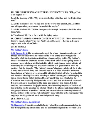 III. CHRIST RETURNS AND ENTERS HEAVEN WITH US. "If I go," etc.
This applies to —
1. All the journey of life. "My presence shallgo with thee and I will give thee
rest."
2. All the labours of life. "Go ye into all the world and preach, etc....andlo I
am with you alway, even unto the end of the world."
3. All the trials of life. "When thou passeththrough the waters I will be with
thee," etc.
4. The close of life. He is there with the dying saint.
IV. CHRIST ABIDES AND BECOMESHEAVEN TO US. "That where I am
there ye may be also." This was Paul's idea of heaven — having a desire to
depart and to be with Christ.
(W. H. Burton.)
My Father's house
J. B. Brown, B. A.The very term changed the whole characterand aspectof
Hades. The invisible became visible in the form of the most benign and
beautiful of all the institutions that lend charm and joy to life. My Father's
house! then for the first time men dared to think of death as a going home. It
seems a vast, awful world, this invisible which stretches out to the infinite all
round us; the trembling soul may well shudder as it goes forth to meet its
destiny. But the thought "My Father's house," dissipates alldread. Be it what
it may, and where it may, this vast unknown, it is filled with that nameless
benediction, a Father's presence and lit with the light of a Father's smile. It is
this sense ofa loving Presence, meeting us at life's outer gate, and bringing us
into a bright home full of light and beauty and living joy, which, for the
Christian, has so utterly dissipatedthe terror; and this made death seemto St.
Francis a sisterto take him by the hand and conduct him home. It is the
activity, the animation, the joyful tasks, the abounding interest, of the life of
the invisible world unveiled by Christ, which is the characteristic revelationof
the gospel. It is not a world of shades, but a world of sons in strong immortal
forms, instinct with energy, rich in faculty, busy with the tasks that occupy the
angels;a world glad with work and bright with song.
(J. B. Brown, B. A.)
My Father's house magnificent
W. Baxendale.ANew Zealand chief who visited England was remarkable for
the deep spirituality of his mind and his constantdelight in the word of God.
 