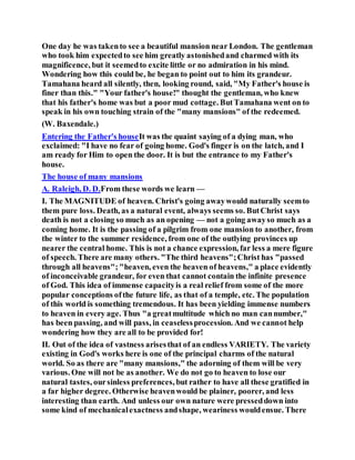 One day he was takento see a beautiful mansion near London. The gentleman
who took him expectedto see him greatly astonishedand charmed with its
magnificence, but it seemedto excite little or no admiration in his mind.
Wondering how this could be, he began to point out to him its grandeur.
Tamahana heard all silently, then, looking round, said, "My Father's house is
finer than this." "Your father's house!" thought the gentleman, who knew
that his father's home was but a poor mud cottage. ButTamahana went on to
speak in his own touching strain of the "many mansions" of the redeemed.
(W. Baxendale.)
Entering the Father's houseIt was the quaint saying of a dying man, who
exclaimed: "I have no fear of going home. God's finger is on the latch, and I
am ready for Him to open the door. It is but the entrance to my Father's
house.
The house of many mansions
A. Raleigh, D. D.From these words we learn —
I. The MAGNITUDE of heaven. Christ's going awaywould naturally seemto
them pure loss. Death, as a natural event, always seems so. ButChrist says
death is not a closing so much as an opening — not a going awayso much as a
coming home. It is the passing of a pilgrim from one mansion to another, from
the winter to the summer residence, from one of the outlying provinces up
nearer the central home. This is not a chance expression, far less a mere figure
of speech. There are many others. "The third heavens";Christ has "passed
through all heavens"; "heaven, even the heaven of heavens," a place evidently
of inconceivable grandeur, for even that cannot contain the infinite presence
of God. This idea of immense capacityis a real relief from some of the more
popular conceptions ofthe future life, as that of a temple, etc. The population
of this world is something tremendous. It has been yielding immense numbers
to heaven in every age. Thus "a greatmultitude which no man cannumber,"
has been passing, and will pass, in ceaselessprocession. And we cannot help
wondering how they are all to be provided for!
II. Out of the idea of vastness arisesthat of an endless VARIETY. The variety
existing in God's works here is one of the principal charms of the natural
world. So as there are "many mansions," the adorning of them will be very
various. One will not be as another. We do not go to heaven to lose our
natural tastes, oursinless preferences, but rather to have all these gratified in
a far higher degree. Otherwise heavenwould be plainer, poorer, and less
interesting than earth. And unless our own nature were presseddown into
some kind of mechanicalexactness andshape, weariness wouldensue. There
 