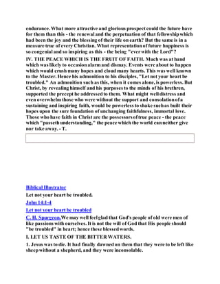 endurance. What more attractive and glorious prospectcould the future have
for them than this - the renewaland the perpetuation of that fellowshipwhich
had been the joy and the blessing of their life on earth? But the same is in a
measure true of every Christian. What representationof future happiness is
so congenialand so inspiring as this - the being "everwith the Lord"?
IV. THE PEACE WHICH IS THE FRUIT OF FAITH. Much was at hand
which was likely to occasionalarmand dismay. Events were about to happen
which would crush many hopes and cloud many hearts. This was well known
to the Master. Hence his admonition to his disciples, "Let not your heart be
troubled." An admonition such as this, when it comes alone, is powerless. But
Christ, by revealing himself and his purposes to the minds of his brethren,
supported the precept he addressedto them. What might welldistress and
even overwhelm those who were without the support and consolationofa
sustaining and inspiring faith, would be powerless to shake suchas built their
hopes upon the sure foundation of unchanging faithfulness, immortal love.
Those who have faith in Christ are the possessorsoftrue peace - the peace
which "passethunderstanding," the peace which the world canneither give
nor take away. - T.
Biblical Illustrator
Let not your heart be troubled.
John 14:1-4
Let not your heart be troubled
C. H. Spurgeon.We may well feelglad that God's people of old were men of
like passions with ourselves. It is not the will of God that His people should
"be troubled" in heart; hence these blessedwords.
I. LET US TASTE OF THE BITTER WATERS.
1. Jesus was to die. It had finally dawnedon them that they were to be left like
sheepwithout a shepherd, and they were inconsolable.
 