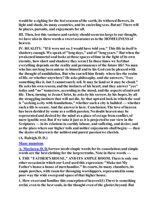 would be a sighing for the lostseasonsofthe earth, its withered flowers, its
light and shade, its many countries, and its encircling seas. Butno! There will
be places, pursuits, and enjoyments for all.
III. Then, lest this vastness and variety should seem too large to our thought,
we have also in these words a sweetassuranceas to the HOMELINESS of
heaven.
IV. REALITY. ''If it were not so, I would have told you." This life in itself is
shadowyenough. We speak of "long days," and of "long years." But when the
awakenedimmortal soul looks atthose spaces oftime in the light of its own
eternity, how short and shadowy they seem I In those times we feelthat
everything depends on the reality and permanence of the future life! No man
who has not long been untrue to himself and to his God can be pleasedwith
the thought of annihilation. But who can tell him firmly where lies the realm
of life, or whether anywhere? He asks philosophy, and she answers, "Isee
something like it, but I cannotsurely tell. It may be land or it may be cloud."
He asks his own reason, and the instincts of his heart, and they answer"yes"
today and "no" tomorrow, according to the mood, and the aspects ofoutward
life. Then, turning to Jesus Christ, he asks by his sorrow, by his hopes, by all
the struggling instincts that will not die, by that upward look in which the soul
is "seeking a city with foundations," whether such a city is builded — whether
such a life is secure. And the answeris here. Conclusion:The love of heaven
has been derided by some as a selfish passion. No doubt heaven may be
representedand desired by the mind as a place of escape from conflict, of
mere ignoble rest. But if we take it just as it is projectedto our view in the
Scriptures — in its relations to earthly labour, and suffering, and desire; and
as the place where our higher toils and nobler enjoyments shall begin: — then
the desire of heaven is the noblestand purest passionwe cherish.
(A. Raleigh, D. D.)
Many mansions
A. Maclaren, D. D.Sorrow needs simple words for its consolation;and simple
words are the bestclothing for the largesttruths. Note in these words —
I. THE "FATHER'S HOUSE," AND ITS AMPLE ROOM. There is only one
other occasionin which our Lord used this expression:"Make not My
Father's house a house of merchandise." Its courts, its many chambers, its
ample porches, with room for thronging worshippers, representedin some
poor way the wide sweepand space ofthat higher house.
1. How sweetand familiar this conceptionof heaven!(1) There is something
awful, even to the best souls, in the thought even of the glories beyond. But
 