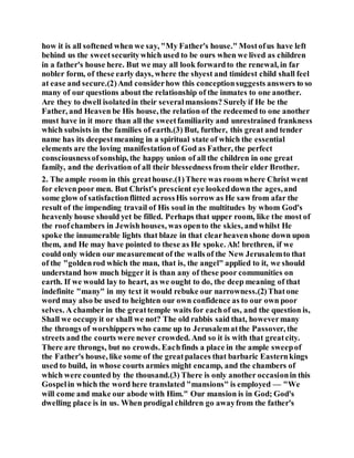 how it is all softened when we say, "My Father's house." Mostofus have left
behind us the sweetsecuritywhich used to be ours when we lived as children
in a father's house here. But we may all look forwardto the renewal, in far
nobler form, of these early days, where the shyest and timidest child shall feel
at ease and secure.(2)And considerhow this conceptionsuggests answers to so
many of our questions about the relationship of the inmates to one another.
Are they to dwell isolatedin their severalmansions? Surely if He be the
Father, and Heaven be His house, the relation of the redeemed to one another
must have in it more than all the sweetfamiliarity and unrestrained frankness
which subsists in the families of earth.(3) But, further, this great and tender
name has its deepestmeaning in a spiritual state of which the essential
elements are the loving manifestationof God as Father, the perfect
consciousnessofsonship, the happy union of all the children in one great
family, and the derivation of all their blessednessfrom their elder Brother.
2. The ample room in this greathouse.(1)There was room where Christ went
for elevenpoor men. But Christ's prescient eye lookeddown the ages,and
some glow of satisfactionflitted acrossHis sorrow as He saw from afar the
result of the impending travail of His soul in the multitudes by whom God's
heavenly house should yet be filled. Perhaps that upper room, like the most of
the roofchambers in Jewishhouses, was opento the skies, andwhilst He
spoke the innumerable lights that blaze in that clearheavenshone down upon
them, and He may have pointed to these as He spoke. Ah! brethren, if we
could only widen our measurement of the walls of the New Jerusalemto that
of the "goldenrod which the man, that is, the angel" applied to it, we should
understand how much bigger it is than any of these poor communities on
earth. If we would lay to heart, as we ought to do, the deep meaning of that
indefinite "many" in my text it would rebuke our narrowness.(2)Thatone
word may also be used to heighten our own confidence as to our own poor
selves. A chamber in the greattemple waits for eachof us, and the question is,
Shall we occupyit or shall we not? The old rabbis said that, howevermany
the throngs of worshippers who came up to Jerusalematthe Passover, the
streets and the courts were never crowded. And so it is with that greatcity.
There are throngs, but no crowds. Eachfinds a place in the ample sweepof
the Father's house, like some of the greatpalaces that barbaric Easternkings
used to build, in whose courts armies might encamp, and the chambers of
which were counted by the thousand.(3) There is only another occasionin this
Gospelin which the word here translated "mansions" is employed — "We
will come and make our abode with Him." Our mansion is in God; God's
dwelling place is in us. When prodigal children go awayfrom the father's
 