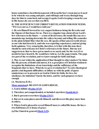 house sometimes a heartbrokenparent will keepthe boy's room just as it used
to be when he was young and pure, and will hope and weary through long
days for him to come back and occupyit again. God is keeping a room for you
in His house;do you see that you fill it.
II. THE SUFFICIENCYOF CHRIST'S REVELATION FOR OUR NEEDS.
"If it were not so, I would have told you."
1. He sets Himself forward in very august fashionas being the Revealerand
the Openerof that house for us. There is a singular tone about all our Lord's
few references to the future — a tone of decisiveness. He stands like one on a
mountain top, looking down into the valleys beyond, and telling His comrades
in the plain behind Him what He sees. He speaks ofthat unseenworld always
as one who had been in it, and who was reporting experiences, and not giving
forth opinions. Very remarkable, therefore, is it that with this tone there
should be such reticence in Christ's references to the future. But my text
suggeststo us that we have gotas much as we need, and, for the rest, if we
needed to have heard it, He would have told us. Let the gaps remain. The gaps
are part of the revelation, and we know enough for faith and hope.
2. May we not widen the application of that thought to other matters? In times
like the present, of doubt and unrest, it is a greatpiece of Christian wisdom to
recognize the limitations of our knowledge andthe sufficiencyof the
fragments that we have. What do we geta revelation for? To solve theological
puzzles and dogmatic difficulties; to inflate us with the pride of quasi-
omniscience:or to present to us God in Christ for faith, for love, for
obedience, for imitation? Surely the latter, and for such purposes we have
enough.
(A. Maclaren, D. D.)
Many mansionsI. HEAVEN IS GOD'S HOUSE.
1. God is infinite (Psalm 147:5).
2. Therefore, notcomprehended, or included anywhere (Isaiah 66:1).
3. But is presenteverywhere (Psalm 139:7).
4. But yet in some places unveils Himself, and discovers His glory more than
in others.
5. Where God is pleasedto reveal Himself most, is calledHis house. He has a
two-fold house.(1)A house of grace.
(a)The Church in general(Mark 3:35).
 