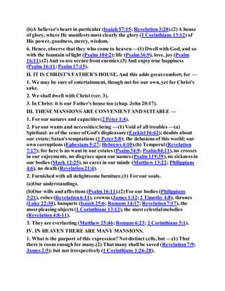 (b)A believer's heart in particular (Isaiah 57:15; Revelation3:20).(2)A house
of glory, where He manifests most clearly the glory (1 Corinthians 13:12) of
His power, goodness, mercy, wisdom.
6. Hence, observe that they who come to heaven —(1) Dwell with God, and so
with the fountain of light (Psalm 104:2):life (Psalm36:9), love, joy (Psalm
16:11).(2)And so are secure from enemies.(3)And enjoy true happiness
(Psalm 16:11;Psalm 17:15).
II. IT IS CHRIST'S FATHER'S HOUSE. And this adds greatcomfort; for —
1. We may be sure of entertainment, though not for our own, yet for Christ's
sake.
2. We shall dwell with Christ (ver. 3).
3. In Christ: it is our Father's house too (chap. John 20:17).
III. THESE MANSIONS ARE CONVENIENTAND SUITABLE —
1. Forour natures and capacities(2 Peter 1:4).
2. Forour wants and necessities:being —(1) Void of all troubles —(a)
Spiritual: as of the sense ofGod's displeasure (Ezekiel16:42); doubts about
our estate;Satan's temptations (1 Peter5:8); the delusions of this world; our
own corruptions (Ephesians 5:27; Hebrews 4:10).(b) Temporal(Revelation
7:17); for here is no want in our estates (Psalm34:9; Psalm84:11), no crosses
in our enjoyments, no disgrace upon our names (Psalm 119:39), no sicknessin
our bodies (Mark 12:25), no cares in our minds (Matthew 13:22; Philippians
4:6), no death (Revelation21:4).
2. Furnished with all delightsome furniture.(1) Forour souls.
(a)Our understandings.
(b)Our wills and affections (Psalm 16:11).(2)Forour bodies (Philippians
3:21), robes (Revelation6:11), crowns (James 1:12;2 Timothy 4:8), thrones
(Luke 22:30), banquets (Isaiah 25:6; Romans 14:17;Revelation7:17), the
most pleasing objects (1 Corinthians 13:12), the most celestialmelodies
(Revelation4:8-11).
3. They are everlasting (Matthew 25:46;Romans 6:23; 2 Corinthians 5:1).
IV. IN HEAVEN THERE ARE MANY MANSIONS.
1. What is the purport of this expression? Notdistinct cells, but —(1) That
there is room enough for many.(2) That many shall be saved (Revelation7:9;
James 2:5); but not irrespectively(1 Corinthians 1:26-28).
 