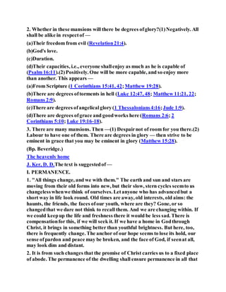 2. Whether in these mansions will there be degrees ofglory?(1)Negatively. All
shall be alike in respectof —
(a)Their freedom from evil (Revelation21:4).
(b)God's love.
(c)Duration.
(d)Their capacities, i.e., everyone shallenjoy as much as he is capable of
(Psalm 16:11).(2)Positively. One will be more capable, and so enjoy more
than another. This appears —
(a)From Scripture (1 Corinthians 15:41, 42;Matthew 19:28).
(b)There are degrees oftorments in hell (Luke 12:47, 48; Matthew 11:21, 22;
Romans 2:9).
(c)There are degrees ofangelicalglory(1 Thessalonians4:16;Jude 1:9).
(d)There are degrees ofgrace and goodworks here (Romans 2:6; 2
Corinthians 5:10; Luke 19:16-18).
3. There are many mansions. Then —(1) Despairnot of room for you there.(2)
Labour to have one of them. There are degrees in glory — then strive to be
eminent in grace that you may be eminent in glory (Matthew 15:28).
(Bp. Beveridge.)
The heavenly home
J. Ker, D. D.The text is suggestedof —
I. PERMANENCE.
1. "All things change, and we with them." The earth and sun and stars are
moving from their old forms into new, but their slow, stern cycles seemto us
changelesswhenwe think of ourselves. Letanyone who has advancedbut a
short way in life look round. Old times are away, old interests, old aims: the
haunts, the friends, the faces ofour youth, where are they? Gone, or so
changedthat we dare not think to recall them. And we are changing within. If
we could keepup the life and freshness there it would be less sad. There is
compensationfor this, if we will seek it. If we have a home in Godthrough
Christ, it brings in something better than youthful brightness. But here, too,
there is frequently change. The anchor of our hope seems to lose its hold, our
sense ofpardon and peace may be broken, and the face of God, if seenat all,
may look dim and distant.
2. It is from such changes that the promise of Christ carries us to a fixed place
of abode. The permanence of the dwelling shall ensure permanence in all that
 