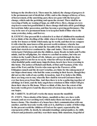 belongs to the dwellers in it. There must be, indeed, the change of progress:it
is the permanence not of death but of life; and so the changes ofdecay, of loss,
of bereavement, of the unretiring past, these are gone with the last great
change, which ends the perishing and opens the eternal. There shall be no
wavering of faith, no waning of hope, no chill of love. Here, change at every
step leaves some lostgoodbehind it; there change shall take all its goodthings
forward into fuller possession, and thus become a growing performance. The
way to be sure of a permanent home is to keepfast hold of Him who is the
same yesterday, today, and forever.
II. EXTENT. Our present life is related to it as that of childhood to manhood.
Let us think of the dwelling of the child, where it looks from its little window
on the few houses or fields which make up its world, and then let us compare
it with what the man knows ofhis present world residence, whenhe has
surveyed with his eye or his mind the breadth of the earth with its oceans and
lands that stretch over continents by Alps and Andes. There enter at the
wicketgate Christiana and also the children, many Ready-to-halts and Feeble-
minds, and far-off pilgrims, for whom we canfind no names, but who are
written in the Lamb's Book of Life. Infants are carriedthrough the door
sleeping;and it is not for us to sayby what far-off rays in dark nights, by
what doubtful paths amid many imperfections, hearts have been yearning to
this home. The notices of Rahab and Ruth, of Ittai and Naaman, of the wise
men of the East, and the Greeks who came up to the Passover, ofthe
Ethiopian eunuch and the devout Cornelius, are hints for the enlargement of
our hopes about many who had the same yearning in their hearts, though they
did not see the walls of any earthly Jerusalem. And, if we believe the Bible,
there are long eras to run, when the flow shall be toward God more than it
ever has been awayfrom Him. And then there is to be a gathering togetherof
all things in Christ, and the holy angels have relations to Him which will give
them their share in His home. When we think of this, how the extent of the
heavenly world grows I and the discoveries ofscience may help us to extend
our hopes.
III. VARIETY. In all God's works the many means the manifold.
IV. UNITY. These abodes ofthe future, manifold as they are, have walls
around, and an over-arching roof, which make them one house, and that
house a home. The chambers of a house have their communication with one
another, and the heavenly world, wide as it is, shall have a unity of fellowship.
In the present world the children of God are far apart, separatedby the
emergenciesoflife, by death, by misunderstandings and prejudices, by chills
of heart and jealousies;and they reartheir many little mansions, forgetful of
 