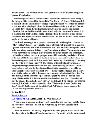 the one house. The word of the Saviour promises a reversalof this long, sad
history. Conclusion:
1. Something is neededto secure all this, and our Lord teaches us to carry to
the thought of heavena filial heart. It is "the Father's" house. This is needed
to make it a home in any sense;needed to give the heart resteither on earth or
in heaven. Men who inquire into the facts and laws of the world, and find no
God in it, have made themselves homeless. Menwho have found human
affection, but no God beneath it, have found only the shadow of a home. It is
to teachus this that God has made a father's love the bond of a true human
household. If it were possible to enter heaven and find no Fatherthere, heaven
would be the grave of hope.
2. Our Lord has taught us to connectheaven with the thought of Himself —
"My" Father's house. Heaven is the house of Christ's Father.(1) It is as when
a palace has been raised with all its rooms and their furniture complete, but it
is dark or dimly seenby lights carried from place to place. The sun arises, and
by the central dome the light is poured into all the corridors and chambers,
and by the windows there are prospects overhill and valley and river. Christ
is the sun of this house.(2)If we think of its mansions, and wonder where the
final resting place shall be, it is where Christ takes up His dwelling, "that they
may be with Me where I am."(3) If we think of its extent and variety, our
imagination might be bewildered, and our soul chilled by boundless fields of
knowledge, whichstir the intellect and famish the heart; but where He is,
knowledge becomesthe wisdom of love — the daylight softened; and a heart
beats in the universe which throbs to its remotestand minutest fibre; for "in
Him is life, and the life is the light of men."(4) If we think of heaven in its
unity of fellowship, it is in Him that it is maintained and felt. "That they all
may be one, as Thou, Father, art in Me," etc.(5)And if we think of a Father in
heaven, it is Christ who has revealedHim. "No man hath seenGod at any
time," etc.(6)But beyond all this, it is Christ's Father's house because He
alone is the way and the door to it.
(J. Ker, D. D.)
Home in heaven
C. Bradley, M. A.I. A DESCRIPTIONOF HEAVEN.
1. A house, not a tent, put up today, and takendown to morrow; but the home
we come to at the end of all our travels;fitted up for rest, security and
enjoyment.
2. God's own house. Not merely the place where His people are to dwell, but
the place where He Himself dwells, and enjoys His unutterable happiness and
 