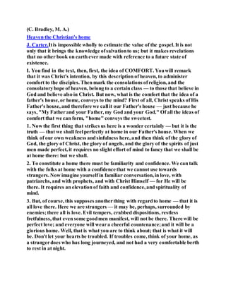 (C. Bradley, M. A.)
Heaven the Christian's home
J. Carter.Itis impossible wholly to estimate the value of the gospel. It is not
only that it brings the knowledge ofsalvationto us; but it makes revelations
that no other book on earth ever made with reference to a future state of
existence.
I. You find in the text, then, first, the idea of COMFORT. Youwill remark
that it was Christ's intention, by this description of heaven, to administer
comfort to the disciples. Then mark the consolations ofreligion, and the
consolatoryhope of heaven, belong to a certain class — to those that believe in
God and believe also in Christ. But now, what is the comfort that the idea of a
father's house, or home, conveys to the mind? First of all, Christ speaks ofHis
Father's house, and therefore we callit our Father's house — just because he
says, "My Fatherand your Father, my God and your God." Of all the ideas of
comfort that we can form, "home" conveys the sweetest.
1. Now the first thing that strikes us here is a wonder certainly — but it is the
truth — that we shall feelperfectly at home in our Father's house. When we
think of our own weakness andsinfulness here, and then think of the glory of
God, the glory of Christ, the glory of angels, and the glory of the spirits of just
men made perfect, it requires no slight effort of mind to fancy that we shall be
at home there: but we shall.
2. To constitute a home there must be familiarity and confidence. We can talk
with the folks at home with a confidence that we cannot use towards
strangers. Now imagine yourself in familiar conversation, in love, with
patriarchs, and with prophets, and with Christ Himself — for He will be
there. It requires an elevation of faith and confidence, and spirituality of
mind.
3. But, of course, this supposes anotherthing with regardto home — that it is
all love there. Here we are strangers — it may be, perhaps, surrounded by
enemies;there all is love. Evil tempers, crabbed dispositions, restless
fretfulness, that even some goodmen manifest, will not be there. There will be
perfect love; and everyone will weara cheerful countenance;and it will be a
glorious home. Well, that is what you are to think about; that is what it will
be. Don't let your hearts be troubled. If troubles come, think of your home, as
a strangerdoes who has long journeyed, and not had a very comfortable berth
to rest in at night.
 