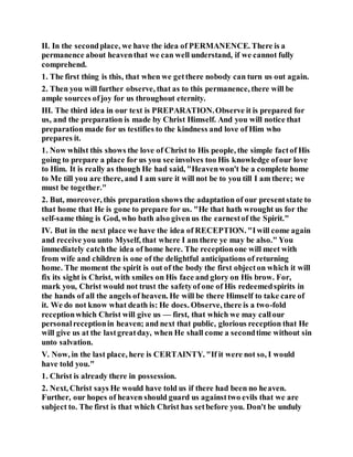 II. In the secondplace, we have the idea of PERMANENCE. There is a
permanence about heaventhat we can well understand, if we cannot fully
comprehend.
1. The first thing is this, that when we getthere nobody can turn us out again.
2. Then you will further observe, that as to this permanence, there will be
ample sources ofjoy for us throughout eternity.
III. The third idea in our text is PREPARATION.Observe it is prepared for
us, and the preparation is made by Christ Himself. And you will notice that
preparation made for us testifies to the kindness and love of Him who
prepares it.
1. Now whilst this shows the love of Christ to His people, the simple factof His
going to prepare a place for us you see involves too His knowledge ofour love
to Him. It is really as though He had said, "Heavenwon't be a complete home
to Me till you are there, and I am sure it will not be to you till I am there; we
must be together."
2. But, moreover, this preparation shows the adaptation of our presentstate to
that home that He is gone to prepare for us. "He that hath wrought us for the
self-same thing is God, who bath also given us the earnestof the Spirit."
IV. But in the next place we have the idea of RECEPTION. "Iwill come again
and receive you unto Myself, that where I am there ye may be also." You
immediately catchthe idea of home here. The receptionone will meet with
from wife and children is one of the delightful anticipations of returning
home. The moment the spirit is out of the body the first objecton which it will
fix its sight is Christ, with smiles on His face and glory on His brow. For,
mark you, Christ would not trust the safetyof one of His redeemedspirits in
the hands of all the angels of heaven. He will be there Himself to take care of
it. We do not know what death is: He does. Observe, there is a two-fold
receptionwhich Christ will give us — first, that which we may callour
personalreceptionin heaven; and next that public, glorious reception that He
will give us at the lastgreatday, when He shall come a secondtime without sin
unto salvation.
V. Now, in the last place, here is CERTAINTY. "If it were not so, I would
have told you."
1. Christ is already there in possession.
2. Next, Christ says He would have told us if there had been no heaven.
Further, our hopes of heaven should guard us againsttwo evils that we are
subject to. The first is that which Christ has setbefore you. Don't be unduly
 