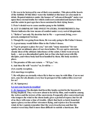 2. He was to be betrayed by one of their own number. This piercedthe hearts
of the faithful. Of this bitter waterthe faithful at this hour are also made to
drink. Reputed ministers under the banner of "advancedthought" make war
upon those eternal truths for which confessorscontendedand martyrs bled,
and the saints in past ages have been sustainedin their dying hours.
3. Peter's denial was to cause anotherpang to the faithful.
II. LET US DRINK OF THE SWEET WATERS, TO REFRESHUS. Our
Masterindicates the true means of comfort under every sortof disquietude.
1. "Believe"not only My doctrine but in Me — a personal, living, ever-
present, omnipotent Saviour.
2. Though He was going from them, He was only going to His Father's house.
3. A greatmany would follow Him to the Father's house.
4. "I go to prepare a place for you," not only "many mansions" for our
spirits, but an ultimate place of our risen bodies. We are apt to entertain
cloudy ideas of the ultimate inheritance of the saints. Christ went awayin
body — not as a disembodied spirit, but as One who had eatenwith His
disciples, and whose body had been handled by them. His body needed a
place.
5. The promise of His sure return — "If I go," etc.
6. And then He will "receive"us. It will be —
(1)A courtly reception.
(2)A marriage reception.
7. He will place us eternally where He is that we may be with Him. Can we not
now, once for all, dismiss every fear in prospectof the endless bliss reserved
for us?
(C. H. Spurgeon.)
Let not your hearts be troubled
C. H. Spurgeon.The disciples had been like lambs carried in the bosomof a
loving shepherd. They were now about to be left by Him, and would be among
the wolves and the terrors of the snowstorm. Frequently after conversionGod,
who tempers the wind to the shorn lamb, gives a period of repose;but for all
of us there will come a time of trouble. Albeit that bark so lately launched
upon a glassysea has all her streamers flying, and rejoices in a favourable
wind, let her captain remember that the sea is treacherous and that the
stoutestvesselmay find it more than difficult to outride a hurricane. But
 