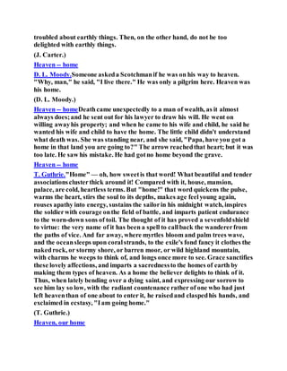 troubled about earthly things. Then, on the other hand, do not be too
delighted with earthly things.
(J. Carter.)
Heaven -- home
D. L. Moody.Someone askeda Scotchmanif he was on his way to heaven.
"Why, man," he said, "I live there." He was only a pilgrim here. Heaven was
his home.
(D. L. Moody.)
Heaven -- homeDeathcame unexpectedly to a man of wealth, as it almost
always does;and he sent out for his lawyer to draw his will. He went on
willing awayhis property; and when he came to his wife and child, he said he
wanted his wife and child to have the home. The little child didn't understand
what death was. She was standing near, and she said, "Papa, have you got a
home in that land you are going to?" The arrow reachedthat heart; but it was
too late. He saw his mistake. He had gotno home beyond the grave.
Heaven -- home
T. Guthrie."Home" — oh, how sweetis that word! What beautiful and tender
associationsclusterthick around it! Compared with it, house, mansion,
palace, are cold, heartless terms. But "home!" that word quickens the pulse,
warms the heart, stirs the soul to its depths, makes age feelyoung again,
rouses apathy into energy, sustains the sailorin his midnight watch, inspires
the soldierwith courage onthe field of battle, and imparts patient endurance
to the worn-down sons of toil. The thought of it has proved a sevenfoldshield
to virtue: the very name of it has been a spell to callback the wandererfrom
the paths of vice. And far away, where myrtles bloom and palm trees wave,
and the oceansleeps upon coralstrands, to the exile's fond fancy it clothes the
nakedrock, or stormy shore, or barren moor, or wild highland mountain,
with charms he weeps to think of, and longs once more to see. Grace sanctifies
these lovely affections, and imparts a sacrednessto the homes of earth by
making them types of heaven. As a home the believer delights to think of it.
Thus, when lately bending over a dying saint, and expressing our sorrow to
see him lay so low, with the radiant countenance rather of one who had just
left heaventhan of one about to enter it, he raisedand claspedhis hands, and
exclaimed in ecstasy, "Iam going home."
(T. Guthrie.)
Heaven, our home
 