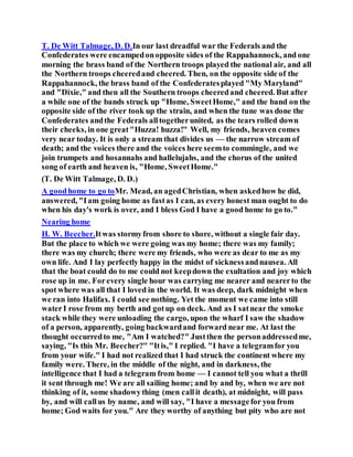 T. De Witt Talmage, D. D.In our last dreadful war the Federals and the
Confederates were encampedonopposite sides of the Rappahannock, and one
morning the brass band of the Northern troops played the national air, and all
the Northern troops cheeredand cheered. Then, on the opposite side of the
Rappahannock, the brass band of the Confederatesplayed "My Maryland"
and "Dixie," and then all the Southern troops cheeredand cheered. But after
a while one of the bands struck up "Home, SweetHome," and the band on the
opposite side of the river took up the strain, and when the tune was done the
Confederates andthe Federals alltogetherunited, as the tears rolled down
their cheeks, in one great"Huzza! huzza!" Well, my friends, heaven comes
very near today. It is only a stream that divides us — the narrow stream of
death; and the voices there and the voices here seemto commingle, and we
join trumpets and hosannahs and hallelujahs, and the chorus of the united
song of earth and heaven is, "Home, SweetHome."
(T. De Witt Talmage, D. D.)
A goodhome to go toMr. Mead, an agedChristian, when askedhow he did,
answered, "Iam going home as fastas I can, as every honest man ought to do
when his day's work is over, and I bless God I have a good home to go to."
Nearing home
H. W. Beecher.Itwas stormyfrom shore to shore, without a single fair day.
But the place to which we were going was my home; there was my family;
there was my church; there were my friends, who were as dear to me as my
own life. And I lay perfectly happy in the midst of sicknessandnausea. All
that the boat could do to me could not keepdown the exultation and joy which
rose up in me. Forevery single hour was carrying me nearer and nearerto the
spot where was all that I loved in the world. It was deep, dark midnight when
we ran into Halifax. I could see nothing. Yet the moment we came into still
waterI rose from my berth and gotup on deck. And as I satnear the smoke
stack while they were unloading the cargo, upon the wharf I saw the shadow
of a person, apparently, going backwardand forward near me. At last the
thought occurredto me, "Am I watched?" Justthen the personaddressedme,
saying, "Is this Mr. Beecher?" "Itis," I replied. "I have a telegramfor you
from your wife." I had not realized that I had struck the continent where my
family were. There, in the middle of the night, and in darkness, the
intelligence that I had a telegram from home — I cannot tell you what a thrill
it sent through me! We are all sailing home; and by and by, when we are not
thinking of it, some shadowything (men callit death), at midnight, will pass
by, and will callus by name, and will say, "I have a messagefor you from
home; God waits for you." Are they worthy of anything but pity who are not
 