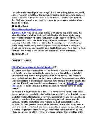 able to bear the hardships of the voyage? It will not be long before you, and I,
and every one of us will hear the messengersentto bring us back to heaven. It
is pleasantto me to think that we are wanted there. I am thankful to think
that God loves in such a way that He yearns for me — yes, a great dealmore
than I do for Him.
(H. W. Beecher.)
Diverted from thoughts of home
R. Sibbes, D. D.Why do we not go home? Why are we like a silly child, that
when his father sends him forth, and bids him hie him home again, every
flowerthat he meets with in the field, every signhe sees in the street, every
companion that meets him in the way, stops him, and hinders him from
repairing to his father? So it is with us for the most part: every trifle, every
profit, every bauble, every matter of pleasure, every delight, is enough to
divert and turn aside our thoughts from death, from home, from heaven, from
our God; and we are takenup and lose ourselves, I know not where.
(R. Sibbes, D. D.)
COMMENTARIES
Ellicott's Commentary for English ReadersXIV.
(1) Let not your heart be troubled.—The division of chapters is unfortunate,
as it breaks the close connectionbetweenthese words and those which have
gone immediately before. The prophecy of St. Peter’s denial had followed
upon the indication of Judas as the traitor, and upon the announcement of the
Lord’s departure. These thoughts may well have brought troubled hearts. The
Lord had Himself been troubled as the darkness drew on (John 12:27;John
13:21), and He calms the anxious thoughts that He reads in the souls of the
disciples.
Ye believe in God, believe also in me.—It is more natural to take both these
clauses as imperative—Believe in God, believe also in Me. Our English version
reads the first and last clauses ofthe verse as imperative, and the secondas an
indicative, but there is no good reasonfor doing so;and a sense more in
harmony with the context is gotby reading them all as imperatives. As a
matter of fact, the present trouble of the hearts of the disciples arose from a
want of a true belief in God; and the command is to exercise a true belief, and
to realise the presence of the Father, as manifested in the person of the Son.
There was a sense in which every Jew believed in God. That belief lay at the
 