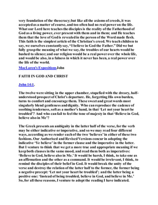 very foundation of the theocracy;but like all the axioms of creeds, it was
acceptedas a matter of course, and too often had no real poweron the life.
What our Lord here teaches the disciples is the reality of the Fatherhood of
God as a living power, ever presentwith them and in them; and He teaches
them that the love of Godis revealedin the person of the Word made flesh.
This faith is the simplest article of the Christian’s creed. We teach children to
say, we ourselves constantlysay, “I believe in God the Father.” Did we but
fully graspthe meaning of what we say, the troubles of our hearts would be
hushed to silence;and our religion would be a real powerover the whole life,
and would be also, in a fulness in which it never has been, a real power over
the life of the world.
MacLaren's ExpositionsJohn
FAITH IN GOD AND CHRIST
John 14:1.
The twelve were sitting in the upper chamber, stupefied with the dreary, half-
understood prospect of Christ’s departure. He, forgetting His own burden,
turns to comfort and encourage them. These sweetand greatwords most
singularly blend gentleness anddignity. Who canreproduce the cadence of
soothing tenderness, softas a mother’s hand, in that ‘Let not your heart be
troubled’? And who canfail to feel the tone of majesty in that ‘Believe in God,
believe also in Me’?
The Greek presents an ambiguity in the latter half of the verse, for the verb
may be either indicative or imperative, and so we may read four different
ways, according as we render eachof the two ‘believes’in either of these two
fashions. Our Authorised and RevisedVersions concur in adopting the
indicative ‘Ye believe’ in the former clause and the imperative in the latter.
But I venture to think that we get a more true and appropriate meaning if we
keepboth clauses in the same mood, and read them both as imperatives:
‘Believe in God, believe also in Me.’ It would be harsh, I think, to take one as
an affirmation and the other as a command. It would be irrelevant, I think, to
remind the disciples of their belief in God. It would break the unity of the
verse and destroy the relation of the latter half to the former, the former being
a negative precept: ‘Let not your heart be troubled’; and the latter being a
positive one: ‘Instead of being troubled, believe in God, and believe in Me.’
So, for all these reasons, I venture to adopt the reading I have indicated.
 