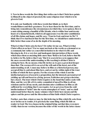 I. Now in these words the first thing that strikes me is that Christ here points
to Himself as the objectof preciselythe same religious trust which is to be
given to God.
It is only our familiarity with these words that blinds us to their
wonderfulness and their greatness. Tryto hear them for the first time, and to
bring into remembrance the circumstances in which they were spoken. Here is
a man sitting among a handful of His friends, who is within four-and-twenty
hours of a shameful death, which to all appearance was the utter annihilation
of all His claims and hopes, and He says, ‘Trust in God, and trust in Me’! I
think that if we had heard that for the first time, we should have understood a
little better than some of us do the depth of its meaning.
What is it that Christ asks forhere? Or rather let me say, What is it that
Christ offers to us here? Forwe must not look at the words as a demand or as
a command, but rather as a merciful invitation to do what it is life and
blessing to do. It is a very low and inadequate interpretation of these words
which takes them as meaning little more than ‘Believe in God, believe that He
is; believe in Me, believe that I am.’ But it is scarcelyless so to suppose that
the mere assentofthe understanding to His teaching is all that Christ is
asking for here. By no means;what He invites us to goes a greatdeal deeper
than that. The essenceofit is an actof the will and of the heart, not of the
understanding at all. A man may believe in Him as a historical person, may
acceptall that is said about Him here, and yet not be within sight of the trust
in Him of which He here speaks. Forthe essenceofthe whole is not the
intellectual process ofassentto a proposition, but the intensely personalactof
yielding up will and heart to a living person. Faith does not graspa doctrine,
but a heart. The trust which Christ requires is the bond that unites souls with
Him; and the very life of it is entire committal of myself to Him in all my
relations and for all my needs, and absolute utter confidence in Him as all-
sufficient for everything that I can require. Let us get awayfrom the cold
intellectualism of ‘belief’ into the warm atmosphere of ‘trust,’ and we shall
understand better than by many volumes what Christ here means and the
sphere and the powerand the blessednessofthat faith which Christ requires.
Further, note that, whatevermay be this believing in Him which He asks from
us or invites us to render, it is preciselythe same thing which He bids us
render to God. The two clauses in the original bring out that idea even more
vividly than in our version, because the order of the words in the latter clause
 
