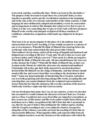 is inverted; and they read literally thus: ‘Believe in God, in Me also believe.’
The purpose of the inversion is to put these two, God and Christ, as close
togetheras possible; and to put the two identical emotions at the beginning
and at the end, at the two extremes and outsides of the whole sentence. Could
language be more deliberately adopted and moulded, even in its consecution
and arrangement, to enforce this thought, that whateverit is that we give to
Christ, it is the very same thing that we give to God? And so He here proposes
Himself as the worthy and adequate recipient of all these emotions of
confidence, submission, resignation, which make up religion in its deepest
sense.
That tone is by no means singular in this place. It is the uniform tone and
characteristic ofour Lord’s teaching. Let me remind you just in a sentence of
one or two instances. Whatdid He think of Himself who stood up before the
world and, with arms outstretched, like that greatwhite Christ in
Thorwaldsen’s lovelystatue, said to all the troop of languid and burdened and
fatigued ones crowding at His feet: ‘Come unto Me all ye that are weary and
are heavy laden, and I will give you rest’? That surely is a divine prerogative.
What did He think of Himself who said, ‘All men should honour the Son even
as they honour the Father’? What did He think of Himself who, in that very
Sermon on the Mount {to which the advocates ofa maimed and mutilated
Christianity tell us they pin their faith, instead of to mystical doctrines}
declaredthat He Himself was the Judge of humanity, and that all men should
stand at His bar and receive from Him ‘according to the deeds done in their
body’? Upon any honestprinciple of interpreting these Gospels, andunless
you avowedlygo picking and choosing amongstHis words, accepting this and
rejecting that, you cannot eliminate from the scriptural representationof
Jesus Christ the fact that He claimed as His own the emotions of the heart to
which only God has a right and only God cansatisfy.
I do not dwell upon that point, but I say, in one sentence, we have to take that
into accountif we would estimate the characterof Jesus Christ as a Teacher
and as a Man. I would not turn awayfrom Him any imperfect conceptions, as
they seemto me, of His nature and His work-ratherwould I fosterthem, and
lead them on to a fuller recognitionof the full Christ-but this I am bound to
say, that for my part I believe that nothing but the wildestcaprice, dealing
with the Gospels according to one’s own subjective fancies, irrespective
altogetherof the evidence, can strike out from the teaching of Christ this its
characteristic difference. Whatsignalises Him, and separatesHim from all
other religious teachers, is not the clearness orthe tenderness with which He
 