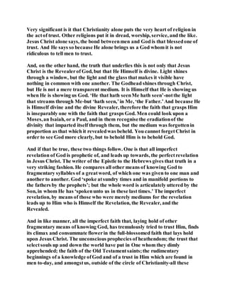 Very significant is it that Christianity alone puts the very heart of religion in
the actof trust. Other religions put it in dread, worship, service, and the like.
Jesus Christ alone says, the bond betweenmen and God is that blessedone of
trust. And He says so because He alone brings us a God whom it is not
ridiculous to tell men to trust.
And, on the other hand, the truth that underlies this is not only that Jesus
Christ is the Revealerof God, but that He Himself is divine. Light shines
through a window, but the light and the glass that makes it visible have
nothing in common with one another. The Godhead shines through Christ,
but He is not a mere transparent medium. It is Himself that He is showing us
when He is showing us God. ‘He that hath seenMe hath seen’-notthe light
that streams through Me-but ‘hath seen,’in Me, ‘the Father.’And because He
is Himself divine and the divine Revealer, therefore the faith that grasps Him
is inseparably one with the faith that grasps God. Men could look upon a
Moses,an Isaiah, or a Paul, and in them recognisethe eradiationof the
divinity that imparted itself through them, but the medium was forgottenin
proportion as that which it revealedwas beheld. You cannot forgetChrist in
order to see God more clearly, but to behold Him is to behold God.
And if that be true, these two things follow. One is that all imperfect
revelation of God is prophetic of, and leads up towards, the perfectrevelation
in Jesus Christ. The writer of the Epistle to the Hebrews gives that truth in a
very striking fashion. He compares all other means of knowing God to
fragmentary syllables of a greatword, of which one was given to one man and
another to another. God ‘spoke atsundry times and in manifold portions to
the fathers by the prophets’; but the whole word is articulately uttered by the
Son, in whom He has ‘spokenunto us in these last times.’ The imperfect
revelation, by means of those who were merely mediums for the revelation
leads up to Him who is Himself the Revelation, the Revealer, and the
Revealed.
And in like manner, all the imperfect faith that, laying hold of other
fragmentary means of knowing God, has tremulously tried to trust Him, finds
its climax and consummate flowerin the full-blossomed faith that lays hold
upon Jesus Christ. The unconscious prophecies of heathendom; the trust that
selectsouls up and down the world have put in One whom they dimly
apprehended; the faith of the Old Testamentsaints;the rudimentary
beginnings of a knowledge ofGod and of a trust in Him which are found in
men to-day, and amongstus, outside of the circle of Christianity-all these
 