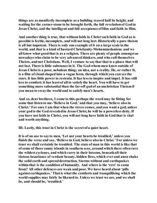 things are as manifestly incomplete as a building reared half its height, and
waiting for the corner-stone to be brought forth, the full revelationof Godin
Jesus Christ, and the intelligent and full acceptanceofHim and faith in Him.
And another thing is true, that without faith in Christ such faith in God as is
possible is feeble, incomplete, and will not long last. Historically a pure theism
is all but impotent. There is only one example of it on a large scale in the
world, and that is a kind of bastard Christianity-Mohammedanism; and we
all know what goodthat is as a religion. There are plenty of people amongstus
nowadays who claim to be very advanced thinkers, and who call themselves
Theists, and not Christians. Well, I venture to saythat that is a phase that will
not last. There is little substance in it. The God whom men know outside of
Jesus Christ is a poor, nebulous thing; an idea, not a reality. He, or rather It,
is a film of cloud shaped into a vague form, through which you can see the
stars. It has little power to restrain. It has less to inspire and impel. It has still
less to comfort; it has leastof all to satisfythe heart. You will have to get
something more substantial than the far-off godof an unchristian Theism if
you mean to swaythe world and to satisfy men’s hearts.
And so, dear brethren, I come to this-perhaps the word may be fitting for
some that listen to me-’Believe in God,’and that you may, ‘believe also in
Christ.’ For sure I am that when the stress comes, andyou want a god, unless
your god is the God revealedin Jesus Christ, he will be a powerless deity. If
you have not faith in Christ, you will not long have faith in God that is vital
and worth anything.
III. Lastly, this trust in Christ is the secretofa quiet heart.
It is of no use to sayto men, ‘Let not your hearts be troubled,’ unless you
finish the verse and say, ‘Believe in God, believe also in Christ.’ For unless we
trust we shall certainly be troubled. The state of man in this world is like that
of some of those sunny islands in southern seas, around which there often rave
the wildestcyclones, and which carry in their bosoms, beneathall their
riotous luxuriance of verdant beauty, hidden fires, which everand anon shake
the solid earth and spreaddestruction. Storms without and earthquakes
within-that is the condition of humanity. And where is the ‘rest’ to come
from? All other defences are weak and poor. We have heard about ‘pills
againstearthquakes.’Thatis what the comforts and tranquillising which the
world supplies may fairly be likened to. Unless we trust we are, and we shall
be, and should be, ‘troubled.’
 