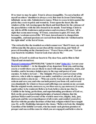 If we trust we may be quiet. Trust is always tranquillity. To casta burden off
myself on others’ shoulders is always a rest. But trust in Jesus Christ brings
infinitude on my side. Submission is repose. When we cease to kick againstthe
pricks they cease to prick and wound us. Trust opens the heart, like the
windows of the Ark tossing upon the black and fatal flood, for the entrance of
the peacefuldove with the olive branch in its mouth. Trust brings Christ to
my side in all His tenderness and greatness andsweetness. If I trust, ‘all is
right that seems mostwrong.’ If I trust, conscience is quiet. If I trust, life
becomes ‘a solemn scornof ills.’ If I trust, inward unrest is changedinto
tranquillity, and mad passions are castout from him that sits ‘clothed and in
his right mind’ at the feetof Jesus.
‘The wickedis like the troubled sea which cannot rest.’ But if I trust, my soul
will become like the glassyoceanwhen all the storms sleep, and ‘birds of
peace sit brooding on the charmed wave.’‘Peace I leave with you.’ ‘Let not
your hearts be troubled. Trust in God; trust also in Me.’
Help us, O Lord! to yield our hearts to Thy dear Son, and in Him to find
Thyself and eternalrest.
BensonCommentaryHYPERLINK "/john/14-1.htm"John14:1. Let not your
hearts be troubled — At the thoughts of my departure from you, and leaving
you in a world where you are likely to meet with many temptations, trials, and
troubles, and to become a helpless prey to the rage and powerof your
enemies. Ye believe in God — The Almighty Preserverand Governorof the
universe, who is able to support you under, and deliver you out of, all your
distresses;believe also in me — Who am sent by God, not only to teach, but to
redeem and save you; and who can both protectyou from evil, and reward
you abundantly for whatever lossesand sufferings you sustain on my account.
But the original words, πιστευετε εις τον Θεον και εις εμε πιστευετε, it seems,
ought rather to be rendered, Believe in God, believe also in me; that is,
Confide in the being, perfections, and superintending providence of God: or,
Rely on the greatacknowledgedprinciples of natural religion, that the
glorious Makerand Governor of the world is most wise, mighty, holy, just,
and good, and the sovereigndisposerof all events; and comfort yourselves
likewise with the peculiar doctrines of that holy religion which I have taught
you. Or, as Dr. Doddridge interprets the clause, “Believein God, the Almighty
Guardian of his faithful servants, who has made such glorious promises to
prosper and succeedthe cause in which you are engaged;and believe also in
 
