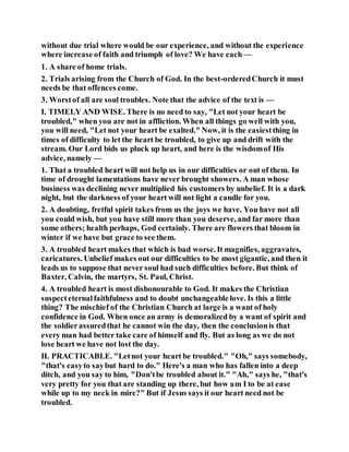 without due trial where would be our experience, and without the experience
where increase of faith and triumph of love? We have each —
1. A share of home trials.
2. Trials arising from the Church of God. In the best-orderedChurch it must
needs be that offences come.
3. Worstof all are soul troubles. Note that the advice of the text is —
I. TIMELY AND WISE. There is no need to say, "Let not your heart be
troubled," when you are not in affliction. When all things go well with you,
you will need, "Let not your heart be exalted." Now, it is the easiestthing in
times of difficulty to let the heart be troubled, to give up and drift with the
stream. Our Lord bids us pluck up heart, and here is the wisdomof His
advice, namely —
1. That a troubled heart will not help us in our difficulties or out of them. In
time of drought lamentations have never brought showers. A man whose
business was declining never multiplied his customers by unbelief. It is a dark
night, but the darkness of your heart will not light a candle for you.
2. A doubting, fretful spirit takes from us the joys we have. You have not all
you could wish, but you have still more than you deserve, and far more than
some others; health perhaps, God certainly. There are flowers that bloom in
winter if we have but grace to see them.
3. A troubled heart makes that which is bad worse. It magnifies, aggravates,
caricatures. Unbelief makes out our difficulties to be most gigantic, and then it
leads us to suppose that never soul had such difficulties before. But think of
Baxter, Calvin, the martyrs, St. Paul, Christ.
4. A troubled heart is most dishonourable to God. It makes the Christian
suspecteternalfaithfulness and to doubt unchangeable love. Is this a little
thing? The mischief of the Christian Church at large is a want of holy
confidence in God. When once an army is demoralized by a want of spirit and
the soldierassuredthat he cannot win the day, then the conclusionis that
every man had better take care of himself and fly. But as long as we do not
lose heart we have not lost the day.
II. PRACTICABLE. "Letnot your heart be troubled." "Oh," says somebody,
"that's easyto saybut hard to do." Here's a man who has fallen into a deep
ditch, and you say to him, "Don'tbe troubled about it." "Ah," says he, "that's
very pretty for you that are standing up there, but how am I to be at ease
while up to my neck in mire?" But if Jesus says it our heart need not be
troubled.
 
