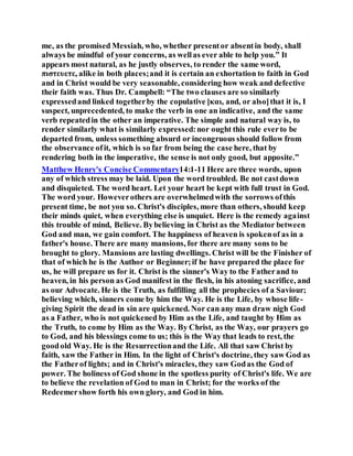 me, as the promised Messiah, who, whether presentor absentin body, shall
always be mindful of your concerns, as wellas ever able to help you.” It
appears most natural, as he justly observes, to render the same word,
πιστευετε, alike in both places;and it is certain an exhortation to faith in God
and in Christ would be very seasonable, considering how weak and defective
their faith was. Thus Dr. Campbell: “The two clauses are so similarly
expressedand linked togetherby the copulative [και, and, or also]that it is, I
suspect, unprecedented, to make the verb in one an indicative, and the same
verb repeatedin the other an imperative. The simple and natural way is, to
render similarly what is similarly expressed:nor ought this rule everto be
departed from, unless something absurd or incongruous should follow from
the observance ofit, which is so far from being the case here, that by
rendering both in the imperative, the sense is not only good, but apposite.”
Matthew Henry's Concise Commentary14:1-11 Here are three words, upon
any of which stress may be laid. Upon the word troubled. Be not castdown
and disquieted. The word heart. Let your heart be kept with full trust in God.
The word your. Howeverothers are overwhelmedwith the sorrows ofthis
present time, be not you so. Christ's disciples, more than others, should keep
their minds quiet, when everything else is unquiet. Here is the remedy against
this trouble of mind, Believe. Bybelieving in Christ as the Mediator between
God and man, we gain comfort. The happiness of heaven is spokenof as in a
father's house. There are many mansions, for there are many sons to be
brought to glory. Mansions are lasting dwellings. Christ will be the Finisher of
that of which he is the Author or Beginner;if he have prepared the place for
us, he will prepare us for it. Christ is the sinner's Way to the Fatherand to
heaven, in his person as God manifest in the flesh, in his atoning sacrifice, and
as our Advocate. He is the Truth, as fulfilling all the prophecies of a Saviour;
believing which, sinners come by him the Way. He is the Life, by whose life-
giving Spirit the dead in sin are quickened. Nor can any man draw nigh God
as a Father, who is not quickened by Him as the Life, and taught by Him as
the Truth, to come by Him as the Way. By Christ, as the Way, our prayers go
to God, and his blessings come to us; this is the Way that leads to rest, the
goodold Way. He is the Resurrectionand the Life. All that saw Christ by
faith, saw the Father in Him. In the light of Christ's doctrine, they saw God as
the Fatherof lights; and in Christ's miracles, they saw Godas the God of
power. The holiness of God shone in the spotless purity of Christ's life. We are
to believe the revelation of God to man in Christ; for the works of the
Redeemershow forth his own glory, and God in him.
 
