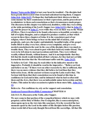 Barnes'Notes on the BibleLet not your heart be troubled - The disciples had
been greatly distressedatwhat Jesus had saidabout leaving them. Compare
John 16:6, John 16:22. Perhaps they had indicated their distress to him in
some manner by their countenance or their expressions, and he proceeds new
to administer to them such consolations as their circumstances made proper.
The discourse in this chapter was delivered, doubtless, while they were sitting
at the table partaking of the Lord's Supper (see John14:31); that in John 15-
16, and the prayer in John 17, were while they were on their way to the Mount
of Olives. There is nowhere to be found a discourse so beautiful, so tender, so
full of weighty thoughts, and so adapted to produce comfort, as that which
occurs in these three chapters of John. It is the consolatorypart of our
religion, where Christ brings to bear on the mind full of anxiety, and
perplexity, and care, the tender and inimitably beautiful truths of his gospel -
truths fitted to allay every fear, silence everycomplaint, and give every
needed consolationto the soul. In the case ofthe disciples there was much to
trouble them. They were about to part with their beloved, tender friend. They
were to be left alone to meet persecutions and trials. They were without
wealth, without friends, without honors. And it is not improbable that they
felt that his death would demolish all their schemes, for they had not yet fully
learned the doctrine that the Messiahmust suffer and die, Luke 24:21.
Ye believe in God - This may be read either in the indicative mood or the
imperative. Probably it should be read in the imperative - "Believe on God,
and believe on me." If there were no other reasonfor it, this is sufficient, that
there was no more evidence that they did believe in God than that they
believed in Jesus. All the ancient versions except the Latin read it thus. The
Saviour told them that their consolationwas to be found at this time in
confidence in God and in him; and he intimated what he had so often told
them and the Jews, that there was an indissoluble union betweenhim and the
Father. This union he takes occasionto explain to them more fully, John 14:7-
12.
Believe in - Put confidence in, rely on for support and consolation.
Jamieson-Fausset-BrownBible CommentaryCHAPTER 14
Joh 14:1-31. Discourseatthe Table, after Supper.
We now come to that portion of the evangelicalhistory which we may with
propriety call its Holy of Holies. Our Evangelist, like a consecratedpriest,
alone opens up to us the view into this sanctuary. It is the recordof the last
moments spent by the Lord in the midst of His disciples before His passion,
when words full of heavenly thought flowedfrom His sacredlips. All that His
 