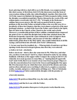 heart, glowing with love, had still to say to His friends, was compressedinto
this short season. At first (from Joh13:31) the intercourse took the form of
conversation;sitting at table, they talkedfamiliarly together. But when (Joh
14:31)the repastwas finished, the language of Christ assumed a loftier strain;
the disciples, assembledaround their Master, listenedto the words of life, and
seldom spoke a word (only Joh 16:17, 29). "At length, in the Redeemer's
sublime intercessoryprayer, His full soulwas poured forth in express
petitions to His heavenly Father on behalf of those who were His own. It is a
peculiarity of these last chapters, that they treat almost exclusively of the most
profound relations—as that of the Son to the Father, and of both to the Spirit,
that of Christ to the Church, of the Church to the world, and so forth.
Moreover, a considerable portion of these sublime communications surpassed
the point of view to which the disciples had at that time attained; hence the
Redeemerfrequently repeats the same sentiments in order to impress them
more deeply upon their minds, and, because of what they still did not
understand, points them to the Holy Spirit, who would remind them of all His
sayings, and lead them into all truth (Joh 14:26)" [Olshausen].
1. Let not your heart be troubled, &c.—Whatmyriads of souls have not these
opening words cheered, in deepestgloom, since first they were uttered!
ye believe in God—absolutely.
believe also in me—that is, Have the same trust in Me. What less, and what
else, canthese words mean? And if so, what a demand to make by one sitting
familiarly with them at the supper table! Compare the saying in Joh 5:17, for
which the Jews took up stones to stone Him, as "making himself equal with
God" (Joh 14:18). But it is no transfer of our trust from its proper Object; it
is but the concentrationof our trust in the Unseen and Impalpable One upon
His Own Incarnate Son, by which that trust, instead of the distant, unsteady,
and too often cold and scarce realthing it otherwise is, acquires a conscious
reality, warmth, and power, which makes all things new. This is Christianity
in brief.John 14:1-4 Christ comforteth his disciples with the promise of
a heavenly mansion.
John 14:5-7 He professes himselfthe way, the truth, and the life,
John 14:8-11 and that he is one with the Father.
John 14:12-14 He promises them power to do greaterworks than his own,
 