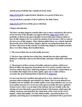 and the grant of all that they should ask in his name.
John 14:15-26 He requireth their obedience as a proof of their love,
and giveth them a promise of the Comforter, the Holy Ghost.
John 14:27-31 He leavethhis peace with them.
Chapter Introduction
The three ensuing chapters contain either one or more consolatory discourses
of our Saviour to his disciples, (as appearethfrom John 14:1), made, as is
probable, to them in the guestchamber (at leastthat part of them which we
have in this chapter); for we read of no motion of our Saviour’s till we come to
the lastverse of this chapter. That which troubled them was, whathe had told
them in the close ofthe former chapter, that he was going from them. By our
Saviour’s discourse in this and the two following chapters, it should seemthat
there were three things that troubled them.
1. The sense of their loss as to his bodily presence.
2. The fear, that with the loss of that they should also lose those spiritual
influences which they had receivedfrom him, and upon which their souls had
lived.
3. The prospect of those storms of troubles and persecutions, whichwere
likely to follow his departure from them; for if we wisely considerwhat our
Saviour saith in these three following chapters, it all tends to comfortthem as
to troubles that might arise in their spirits, upon one or other of these
accounts:the generalproposition is laid down in John 14:1.
Let not your heart be troubled, through grief, or fear, which are the two
passions which ordinarily most disturb our minds. Our Saviour himself was
troubled, but not sinfully; his trouble neither arose from unbelief, nor yet was
in an undue measure;it was (as one well expresses it) like the mere agitation
of clearwater, where was no mud at the bottom: but our trouble is like the
stirring of waterthat hath a greatdeal of mud at the bottom, which upon the
roiling, riseth up, and maketh it the whole body of the water in the vessel
impure, roiled and muddy. It is this sinful trouble, causedfrom these two
passions, and rising up to an immoderate degree, and mixed with a great deal
 