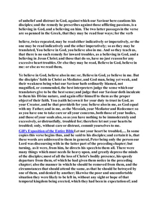of unbelief and distrust in God, againstwhich our Saviour here cautions his
disciples;and the remedy he prescribes againstthose afflicting passions, is a
believing in God, and a believing on him. The two latter passagesin the verse
are so penned in the Greek, that they may be read four ways; for the verb
believe, twice repeated, may be readeither indicatively or imperatively, or the
one may be read indicatively and the other imperatively; so as they may be
translated, You believe in God, you believe also in me. And so they teach us,
that there is no such remedy for inward troubles, as a believing in God, and a
believing in Jesus Christ;and those that do so, have no just reasonfor any
excessive hearttroubles. Or else they may be read, Believe in God, believe in
me: or else as we read them,
Ye believe in God, believe also in me: or, Believe in God, ye believe in me. But
the disciples’faith in Christ as Mediator, and God man, being yet weak, and
their weakness being what our Saviour hath ordinarily blamed, not
magnified, or commended, the best interpreters judge the sense whichour
translators give to be the best sense;and judge that our Saviour doth inculcate
to them his Divine nature, and again offer himself to them as the proper
objectof their faith. You (saith he) own it for your duty to trust in God, as
your Creator, and he that provideth for you: believe also in me, as God equal
with my Father;and in me, as the Messiah, your Mediatorand Redeemer:so
as you have one to take care or all your concerns, both those of your bodies,
and those of your souls also, so as you have nothing to be immoderately and
excessively, ordistrustfully, troubled for; therefore let not your hearts be
troubled; only, without care or distrust, commit yourselves to me.
Gill's Exposition of the Entire BibleLet not your heart be troubled,.... In some
copies this verse begins thus, and he said to his disciples;and certain it is, that
these words are addressedto them in general, Peterbeing only the personour
Lord was discoursing with in the latter part of the preceding chapter; but
turning, as it were, from him, he directs his speechto them all. There were
many things which must needs lie heavy upon, and greatly depress the minds
of the disciples;most of all the loss of Christ's bodily presence, his speedy
departure from them, of which he had given them notice in the preceding
chapter; also the manner in which he should be removed from them, and the
circumstances that should attend the same, as that he should be betrayed by
one of them, and denied by another; likewise the poor and uncomfortable
situation they were likely to be left in, without any sight or hope of that
temporal kingdom being erected, which they had been in expectationof; and
 