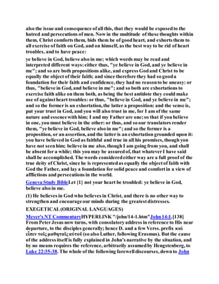also the issue and consequence ofall this, that they would be exposedto the
hatred and persecutions of men. Now in the multitude of these thoughts within
them, Christ comforts them, bids them be of goodheart, and exhorts them to
all exercise of faith on God, and on himself, as the best way to be rid of heart
troubles, and to have peace:
ye believe in God, believe also in me; which words may be read and
interpreted different ways:either thus, "ye believe in God, and ye believe in
me"; and so are both propositions alike, and express Godand Christ to be
equally the object of their faith; and since therefore they had so gooda
foundation for their faith and confidence, they had no reasonto be uneasy: or
thus, "believe in God, and believe in me"; and so both are exhortations to
exercise faith alike on them both, as being the best antidote they could make
use of againstheart troubles: or thus, "believe in God, and ye believe in me";
and so the former is an exhortation, the latter a proposition: and the sense is,
put your trust in God, and you will also trust in me, for I am of the same
nature and essencewith him; I and my Father are one;so that if you believe
in one, you must believe in the other: or thus, and so our translators render
them, "ye believe in God, believe also in me"; and so the former is a
proposition, or an assertion, and the latter is an exhortation grounded upon it:
you have believed in God as faithful and true in all his promises, though yon
have not seenhim; believe in me also, though I am going from you, and shall
be absent for a while; this you may be assuredof, that whateverI have said
shall be accomplished. The words consideredeither way are a full proof of the
true deity of Christ, since he is representedas equally the objectof faith with
God the Father, and lay a foundation for solid peace and comfortin a view of
afflictions and persecutions in the world.
Geneva Study BibleLet {1} not your heart be troubled: ye believe in God,
believe also in me.
(1) He believes in God who believes in Christ, and there is no other way to
strengthen and encourageour minds during the greatestdistresses.
EXEGETICAL(ORIGINAL LANGUAGES)
Meyer's NT CommentaryHYPERLINK "/john/14-1.htm"John14:1.[138]
From PeterJesus now turns, with consolatoryaddress in reference to His near
departure, to the disciples generally; hence D. and a few Verss. prefix καὶ
εἶπεν τοῖς μαθηταῖς αὐτοῦ (so also Luther, following Erasmus). But the cause
of the address itself is fully explained in John’s narrative by the situation, and
by no means requires the reference, arbitrarily assumedby Hengstenberg, to
Luke 22:35-38. The whole of the following farewelldiscourses, downto John
 