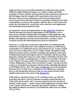 17:26, must have grown out of the profoundest recollections ofthe apostle,
which, in a highly intellectual manner, are vividly recalled, and further
expanded. It coheres with the entire peculiarity of the Johanneannarrative of
the lastSupper, that the Synoptics offer no parallels to these farewell
discourses. Hence it is not satisfactory, and is not in keeping with the
necessarypersonalrecollectionof John, to regardhim as taking his start from
certain primary words of earlier gospels, whichhe, like an artist of powerful
genius, has transfigured by a great, but, at the same time, most appropriate
and enchanting transformation (Ewald).
μὴ ταρασσ.]by anxiety and apprehension. Comp. John 12:27. It points to
what He had spokenin the preceding chapters of His departure, not, as
Chrysostom, Theodore ofMopsuestia, Theophylact, Euth. Zigabenus, and
many thought, to Peter’s denial, after the prediction of which the rest of the
disciples also might have become anxious about their constancy. This is
erroneous, becausethe following discourse bears no relation to it.
πιστεύετε, κ.τ.λ.]By these words Jesus exhorts them not to faith generally
(which they certainly had), but to that confident assurance by which the μὴ
ταράσσεσθαι was conditioned: trust in God, and trust in me. To take, in both
cases, πιστεύετε as imperatives (Cyril., Gothic, Nonnus, Theophylact, Euth.
Zigabenus, Bengel, and severalothers, including most moderns, from Lücke
to Hengstenberg and Godet)appears most in conformity with the preceding
imperative and the direct characterof the address.[139]Others:the first πιστ.
is indicative, and the secondimperative: ye believe on God, believe therefore
on me (Vulgate, Erasmus, Luther in his Exposition, Castalio, Beza, Calvin,
Aretius, Maldonatus, Grotius, and severalothers). Luther, who takes the first
sentence as a hypothetical statement, which in itself is admissible (Bernhardy,
p. 385;Pflugk, ad Eur. Med. 386, comp. on John 1:51), has in his translation
takenπιστεύετε, in both cases, as indicatives. According to any rendering,
however, the inseparable coherence ofthe two movements (God in Christ
manifest and near) is to be noted. Comp. Romans 5:2.
[138]Luther’s exposition of chap. 14, 15, 16 belongs to the year 1538. He
terms these discourses “the best and most consoling sermons that the Lord
Christ delivered on earth,” and “a treasure and jewel, not to be purchased
with the world’s goods.”—Luther’s book (which originatedin sermons, which
Casp. Crucigertook down) is among his most spirited and lively writings.
How highly he himself esteemedit, see in Matthesius, eilfte Pred. (ed. Nürnb.
1592, p. 119a).
 