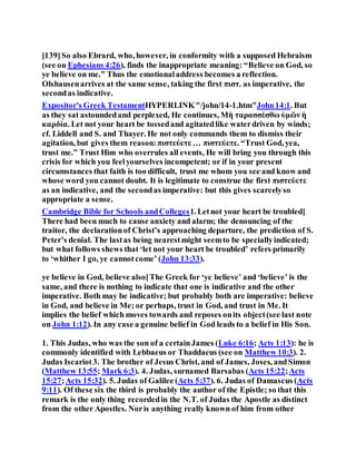 [139]So also Ebrard, who, however, in conformity with a supposed Hebraism
(see on Ephesians 4:26), finds the inappropriate meaning: “Believe on God, so
ye believe on me.” Thus the emotionaladdress becomes a reflection.
Olshausenarrives at the same sense, taking the first πιστ. as imperative, the
secondas indicative.
Expositor's Greek TestamentHYPERLINK"/john/14-1.htm"John14:1. But
as they sat astoundedand perplexed, He continues, Μὴ ταρασσέσθω ὑμῶν ἡ
καρδία. Let not your heart be tossedand agitatedlike waterdriven by winds;
cf. Liddell and S. and Thayer. He not only commands them to dismiss their
agitation, but gives them reason:πιστεύετε … πιστεύετε. “Trust God, yea,
trust me.” Trust Him who overrules all events, He will bring you through this
crisis for which you feelyourselves incompetent; or if in your present
circumstances that faith is too difficult, trust me whom you see and know and
whose word you cannot doubt. It is legitimate to construe the first πιστεύετε
as an indicative, and the secondas imperative: but this gives scarcelyso
appropriate a sense.
Cambridge Bible for Schools andColleges1. Letnot your heart be troubled]
There had been much to cause anxiety and alarm; the denouncing of the
traitor, the declarationof Christ’s approaching departure, the prediction of S.
Peter’s denial. The lastas being nearestmight seemto be speciallyindicated;
but what follows shews that ‘let not your heart be troubled’ refers primarily
to ‘whither I go, ye cannotcome’ (John 13:33).
ye believe in God, believe also]The Greek for ‘ye believe’ and ‘believe’ is the
same, and there is nothing to indicate that one is indicative and the other
imperative. Both may be indicative; but probably both are imperative: believe
in God, and believe in Me; or perhaps, trust in God, and trust in Me. It
implies the belief which moves towards and reposes onits object(see last note
on John 1:12). In any case a genuine belief in God leads to a belief in His Son.
1. This Judas, who was the son of a certainJames (Luke 6:16; Acts 1:13): he is
commonly identified with Lebbaeus or Thaddaeus (see on Matthew 10:3). 2.
Judas Iscariot3. The brother of Jesus Christ, and of James, Joses, andSimon
(Matthew 13:55; Mark 6:3). 4. Judas, surnamed Barsabas (Acts 15:22;Acts
15:27;Acts 15:32). 5. Judas of Galilee (Acts 5:37). 6. Judas of Damascus (Acts
9:11). Of these six the third is probably the author of the Epistle; so that this
remark is the only thing recordedin the N.T. of Judas the Apostle as distinct
from the other Apostles. Noris anything really known of him from other
 