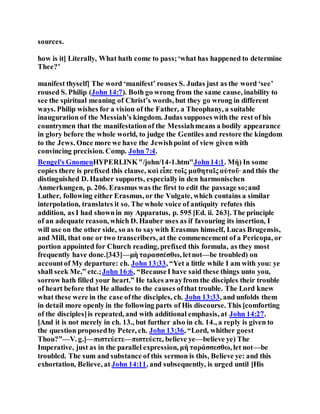 sources.
how is it] Literally, What hath come to pass;‘what has happened to determine
Thee?’
manifest thyself] The word ‘manifest’ rouses S. Judas just as the word ‘see’
roused S. Philip (John 14:7). Both go wrong from the same cause, inability to
see the spiritual meaning of Christ’s words, but they go wrong in different
ways. Philip wishes for a vision of the Father, a Theophany, a suitable
inauguration of the Messiah’s kingdom. Judas supposes with the rest of his
countrymen that the manifestationof the Messiahmeans a bodily appearance
in glory before the whole world, to judge the Gentiles and restore the kingdom
to the Jews. Once more we have the Jewishpoint of view given with
convincing precision. Comp. John 7:4.
Bengel's GnomenHYPERLINK"/john/14-1.htm"John14:1. Μή) In some
copies there is prefixed this clause, καὶ εἶπε τοῖς μαθηταῖς αὐτοῦ·and this the
distinguished D. Hauber supports, especiallyin den harmonischen
Anmerkungen, p. 206. Erasmus was the first to edit the passage so;and
Luther, following either Erasmus, or the Vulgate, which contains a similar
interpolation, translates it so. The whole voice of antiquity refutes this
addition, as I had shownin my Apparatus, p. 595 [Ed. ii. 263]. The principle
of an adequate reason, which D. Hauber uses as if favouring its insertion, I
will use on the other side, so as to saywith Erasmus himself, Lucas Brugensis,
and Mill, that one or two transcribers, at the commencement of a Pericopa, or
portion appointed for Church reading, prefixed this formula, as they most
frequently have done.[343]—μὴ ταρασσέσθω, letnot—be troubled) on
accountof My departure: ch. John 13:33, “Yet a little while I am with you: ye
shall seek Me,” etc.;John 16:6, “BecauseI have said these things unto you,
sorrow hath filled your heart.” He takes awayfrom the disciples their trouble
of heart before that He alludes to the causes ofthat trouble. The Lord knew
what these were in the case ofthe disciples, ch. John 13:33, and unfolds them
in detail more openly in the following parts of His discourse. This [comforting
of the disciples]is repeated, and with additional emphasis, at John 14:27.
[And it is not merely in ch. 13., but further also in ch. 14., a reply is given to
the question proposedby Peter, ch. John 13:36, “Lord, whither goest
Thou?”—V. g.]—πιστεύετε—πιστεύετε, believe ye—believe ye) The
Imperative, just as in the parallel expression, μὴ ταράσσεσθω, let not—be
troubled. The sum and substance of this sermon is this, Believe ye: and this
exhortation, Believe, at John 14:11, and subsequently, is urged until [His
 