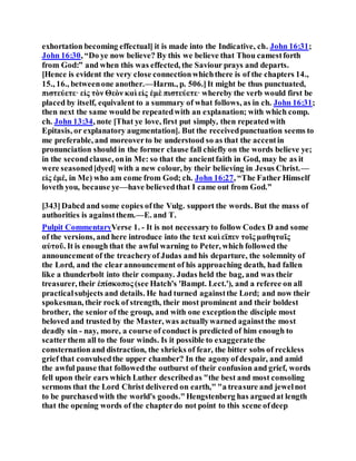 exhortation becoming effectual] it is made into the Indicative, ch. John 16:31;
John 16:30, “Do ye now believe? By this we believe that Thou camestforth
from God:” and when this was effected, the Saviour prays and departs.
[Hence is evident the very close connectionwhichthere is of the chapters 14.,
15., 16., betweenone another.—Harm., p. 506.]It might be thus punctuated,
πιστεύετε· εἰς τὸν Θεὸν καὶ εἰς ἐμὲ πιστεύετε· whereby the verb would first be
placed by itself, equivalent to a summary of what follows, as in ch. John 16:31;
then next the same would be repeatedwith an explanation; with which comp.
ch. John 13:34, note [That ye love, first put simply, then repeatedwith
Epitasis, or explanatory augmentation]. But the receivedpunctuation seems to
me preferable, and moreoverto be understood so as that the accentin
pronunciation should in the former clause fall chiefly on the words believe ye;
in the secondclause, onin Me: so that the ancientfaith in God, may be as it
were seasoned[dyed] with a new colour, by their believing in Jesus Christ.—
εἰς ἐμέ, in Me) who am come from God; ch. John 16:27, “The Father Himself
loveth you, because ye—have believedthat I came out from God.”
[343]Dabcd and some copies ofthe Vulg. support the words. But the mass of
authorities is againstthem.—E. and T.
Pulpit CommentaryVerse 1. - It is not necessaryto follow Codex D and some
of the versions, and here introduce into the text καὶ εϊπεν τοῖς μαθηταῖς
αὐτοῦ. It is enough that the awful warning to Peter, which followed the
announcement of the treacheryof Judas and his departure, the solemnity of
the Lord, and the clearannouncement of his approaching death, had fallen
like a thunderbolt into their company. Judas held the bag, and was their
treasurer, their ἐπίσκοπος (see Hatch's 'Bampt. Lect.'), and a referee on all
practicalsubjects and details. He had turned againstthe Lord; and now their
spokesman, their rock of strength, their most prominent and their boldest
brother, the senior of the group, and with one exceptionthe disciple most
beloved and trusted by the Master, was actuallywarned againstthe most
deadly sin - nay, more, a course of conduct is predicted of him enough to
scatterthem all to the four winds. Is it possible to exaggeratethe
consternationand distraction, the shrieks of fear, the bitter sobs of reckless
grief that convulsedthe upper chamber? In the agonyof despair, and amid
the awful pause that followedthe outburst of their confusion and grief, words
fell upon their ears which Luther describedas "the best and most consoling
sermons that the Lord Christ delivered on earth," "a treasure and jewelnot
to be purchasedwith the world's goods."Hengstenberg has arguedat length
that the opening words of the chapterdo not point to this scene ofdeep
 