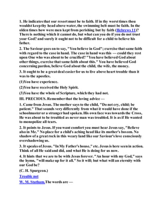 1. He indicates that our resortmust be to faith. If in thy worsttimes thou
wouldst keepthy head above water, the swimming belt must be faith. In the
olden times how were men kept from perishing but by faith (Hebrews 11)?
There is nothing which it cannot do, but what can you do if you do not trust
your God? and surely it ought not to be difficult for a child to believe his
father.
2. The Saviour goes on to say, "You believe in God"; exercise that same faith
with regard to the case in hand. The case in hand was this — could they rest
upon One who was about to be crucified? "You have believed God about
other things, exercise that same faith about this." You have believed God
concerning pardon, believe God about the child, the wife, the money.
3. It ought to be a greatdeal easierfor us to live above heart trouble than it
was to the apostles.
(1)You have experience.
(2)You have receivedthe Holy Spirit.
(3)You have the whole of Scripture, which they had not.
III. PRECIOUS. Rememberthat the loving advice —
1. Came from Jesus. The mother says to the child, "Do not cry, child; be
patient." That sounds very differently from what it would have done if the
schoolmasteror a strangerhad spoken. His own face was towards the Cross,
He was about to be troubled as never man was troubled. It is as if He wanted
to monopolize all tears.
2. It points to Jesus. If you want comfort you must hear Jesus say, "Believe
also in Me." No place for a child's aching head like its mother's bosom. No
shadow of a greatrock in this weary land like our Saviour's love consciously
overshadowing us.
3. It speaks ofJesus. "InMy Father's house," etc. Jesus is here seenin action.
Think of all He saidand did, and what He is doing for us now.
4. It hints that we are to be with Jesus forever. "An hour with my God," says
the hymn, "will make up for it all." So it will; but what will an eternity with
our God be?
(C. H. Spurgeon.)
Trouble not
W. M. Statham.The words are —
 