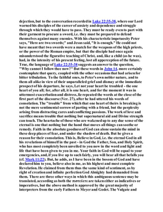 dejection, but to the conversationrecordedin Luke 22:35-38, where our Lord
warned his disciples of the careerof anxiety and dependence and struggle
through which they would have to pass. They must be ready evento part with
their garment to procure a sword, i.e. they must be prepared to defend
themselves againstmany enemies. With his characteristic impetuosity Peter
says, "Here are two swords;" and Jesus said, "It is enough." He could not
have meant that two swords were a match for the weapons of the high priests,
or the powerof the Roman empire, but that the disciple had once again
misunderstood the figurative teaching of Christ, and, like a child (as he was),
had, in the intensity of his present feeling, lost all apperception of the future.
True, the language of Luke 22:35-38 suggests ananswerto the question,
"Why cannot I follow thee now?" But these words in John 14. more certainly
contemplate that query, coupled with the other occasionsthat had arisenfor
bitter tribulation. To the faithful ones, to Peter's own nobler nature, and to
them all alike in view of their unparalleled grief and dismay at the immediate
prospectof his departure, he says, Let not your heart be troubled - the one
heart of you all; for, after all, it is one heart, and for the moment it was in
uttermost exacerbationand distress, lie repeated the words at the close of the
first part of the discourse (Ver. 27), after he had uttered his words of
consolation. The "trouble" from which that one heart of theirs is breaking is
not the mere sentimental sorrow of parting with a friend, but the perplexity
arising from distracting cares andconflicting passions. The work of love and
sacrifice means trouble that nothing but supernatural aid and Divine strength
can touch. The heartache of those who are wakenedup to any due sense of the
eternal is one that nothing but the hand that moves all things cansoothe or
remedy. Faith in the absolute goodnessofGod can alone sustain the mind in
these deep places of fear, and under the shadow of death. But he gives a
reasonfor their consolation. This is, Believe in God, i.e. the eternal God in all
his revelations of himself in the past - in God the Father, Son, and Holy Spirit,
who has most completelybeen unveiled to you now in the word and light and
life that have been given to you in me. Your faith in God will be equal to your
emergencies, and, if you live up to such fairly, you will bear all that befalls you
(cf. Mark 11:22). But, he adds, as I have been in the bosom of God and have
declaredhim to you, believe also in me, as his highest and most complete
Revelation. He claimed from them thus the same kind of sentiment, as by
right of creationand infinite perfectionGod Almighty had demanded from
them. There are three other ways in which this ambiguous sentence may be
translated, according as both the πιστεύετε are takeneither as indicatives or
imperatives, but the above method is approved by the greatmajority of
interpreters from the early Fathers to Meyerand Godet. The Vulgate and
 
