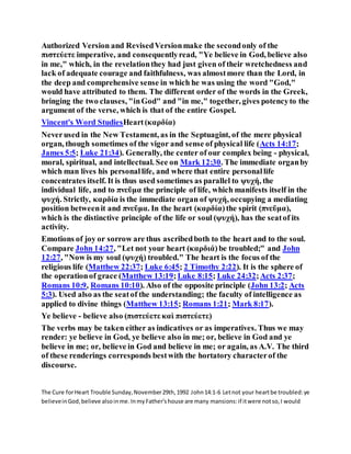 Authorized Version and RevisedVersionmake the secondonly of the
πιστεύετε imperative, and consequentlyread, "Ye believe in God, believe also
in me," which, in the revelationthey had just given of their wretchedness and
lack of adequate courage and faithfulness, was almostmore than the Lord, in
the deep and comprehensive sense in which he was using the word "God,"
would have attributed to them. The different order of the words in the Greek,
bringing the two clauses, "inGod" and "in me," together, gives potencyto the
argument of the verse, which is that of the entire Gospel.
Vincent's Word StudiesHeart(καρδία)
Neverused in the New Testament, as in the Septuagint, of the mere physical
organ, though sometimes of the vigor and sense of physical life (Acts 14:17;
James 5:5; Luke 21:34). Generally, the center of our complex being - physical,
moral, spiritual, and intellectual. See on Mark 12:30. The immediate organby
which man lives his personallife, and where that entire personallife
concentrates itself. It is thus used sometimes as parallel to ψυχή, the
individual life, and to πνεῦμα the principle of life, which manifests itself in the
ψυχή. Strictly, καρδία is the immediate organ of ψυχή, occupying a mediating
position betweenit and πνεῦμα. In the heart (καρδία) the spirit (πνεῦμα),
which is the distinctive principle of the life or soul (ψυχή), has the seatof its
activity.
Emotions of joy or sorrow are thus ascribedboth to the heart and to the soul.
Compare John 14:27, "Let not your heart (καρδιά) be troubled;" and John
12:27, "Now is my soul (ψυχή) troubled." The heart is the focus of the
religious life (Matthew 22:37; Luke 6:45; 2 Timothy 2:22). It is the sphere of
the operationof grace (Matthew 13:19;Luke 8:15; Luke 24:32;Acts 2:37;
Romans 10:9, Romans 10:10). Also of the opposite principle (John 13:2; Acts
5:3). Used also as the seatof the understanding; the faculty of intelligence as
applied to divine things (Matthew 13:15; Romans 1:21; Mark 8:17).
Ye believe - believe also (πιστεύετε καὶ πιστεύετε)
The verbs may be taken either as indicatives or as imperatives. Thus we may
render: ye believe in God, ye believe also in me; or, believe in God and ye
believe in me; or, believe in God and believe in me; or again, as A.V. The third
of these renderings corresponds bestwith the hortatory characterof the
discourse.
The Cure forHeart Trouble Sunday,November29th,1992 John14:1-6 Letnot your heartbe troubled:ye
believeinGod,believe alsoinme.InmyFather'shouse are many mansions:if itwere notso,I would
 