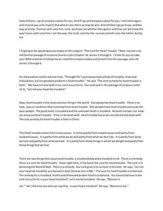 have toldyou.I go to prepare a place for you.Andif I go and prepare a place foryou,I will come again,
and receive youuntomyself;thatwhere Iam, there ye may be also.And whitherIgoye know,andthe
wayye know.Thomassaithuntohim,Lord, we know notwhitherthougoest;andhow can we knowthe
way?Jesussaithuntohim,I am the way,the truth,and the life:nomancomethunto the Father,butby
me.
I’mgoingto be speakingtoyoutodayon thissubject:“The Cure for Heart Trouble.”Now,mytextisan
oldfamiliarpassage of scripture foundinJohnChapter14: verses1 through6. I’dlike foryouto take
your Bible andplantofollowme asI read the scripture todayand preachfromthis passage,John14:
verses1 through6.
An oldpreachersaidto me one time,“Throughlife’sjourneywe have plentyof troubles,trialsand
tribulations,butourgreatestproblemishearttrouble.” He said,“The onlyremedyforhearttrouble is
faith.” We have to have faithinour Lord JesusChrist. OurLord saidin thispassage of scripture (John
14:1), “Let notyour heartbe troubled.”
Now,hearttrouble isthe mostcommonthingin the world. Everybodyhashearttrouble. There isno
rank, classor conditionthatisexemptfromhearttrouble. Richpeople have hearttroubleandsodo the
poor people. The greatheart istroubledandthe unknownheartis troubled. Noboltsnorbars nor locks
can keepoutheart trouble. Ithas to be dealtwith. Hearttrouble hasto be consideredanddealtwith.
The onlyremedyforhearttrouble isfaithinChrist.
Thisheart trouble comesfrommanycauses. It comespartlyfrominwardcausesand partlyfrom
outwardcauses. It ispartly fromwhatwe do and partlyfromwhat we don’tdo. It ispartlyfrom what
we love andpartlyfrom whatwe hate. Itis partlyfrom those thingsinwhichwe delightandpartlyfrom
those thingsthatwe fear.
There are twothingsthat cause hearttrouble,a troubledbodyanda troubledmind. There isaremedy;
there isa cure for hearttrouble. Ihave right here,inmyhand,the cure for hearttrouble. The cure isin
believingthe Wordof God. There isa remedy. OurLord givesitto us here inthistext. He says,“Let not
your heartbe troubled,youbelieveinGod,believe alsoinMe.” The cure for hearttrouble istobelieve.
The remedyfora troubled,fearful anddistressedbrokenheartistobelieve. Youhave tobelieveinthe
Lord JesusChrist.Isyour hearttroubled? Letitnot be troubled. He says,“Believe in
me.” He’sthe onlyone whocan say that. Is yourheart troubled? He says,“Believeinme.”
 