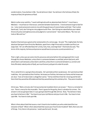 condemnation,if youbelieve inMe. Youdo believeinGod. You believe inthe holinessof God,the
majestyof God,the greatnessof God.
Martin Lutheronce saidthis,“I wantnothingtodo withan absolute God,Elohim!” Imust have a
Mediator. I musthave an Intercessor,someone betweenGodandme. I needsomeone togoto God for
me. I also needsomeonetocome to me withthe goodnewsof reconciliationwithGod. That iswhat
Davidsaid,“Lord, don’tbringme intojudgmentwithThee. Don’tbringme nakedbefore yournaked
throne of justice andrighteousnessandjudgment;Icannotstand.” God saidto Moses,“No man can
lookon Me and live.”
StephenCharnockwasa great writerandpreacherof a centuryago. He said,“The mightyGod,the holy
absolute Godapart fromChristthe Mediator,apartfrom a High Priestwithasuitable sacrifice isan
angry God. He’san offendedGod;He’saholy,holy,holy,sovereignGod.” Charnockalsosaid,“The
terror of His majesty,holinessandpresence wouldhave toconsume usandoverwhelmus.”
That is right,unlesswe cancome intoHis presence andcome before HimandapproachHim inand
throughHis chosenMediator,unlessthere issomeone betweenusandGod,whomGod sent,with
whomGod iswell pleased,unlessGodissatisfied,unlessthere issomeone betweenus,(sinnersand
that offended,nakedjustice of God),we mustforeverjustlyperishunderHiswrath.
Thisis whatChristis sayingtothese disciples. He’spointedouttheirweaknesses. He’spointedouttheir
inabilities. He’spointedouttheirfrailties.He knowsourfrailties;He knowsourframe andHe knowswe
are dust,“man at hisbeststate is altogethervanity.” He has toldthemthat He is leavingandHe told
themthat theywouldbe offendedandthattheywouldbetrayHimanddenyHim. Theywere troubled.
Christsays,“Wait a minute;don’tletyourselvesbe troubled,thereisananswer.” There isa remedy for
ruin. There is mercyfor the miserable. There’sgrace forthe guilty,there’ssalvationforsinners. The
answerisnot yougoingto God; it isyou goingtoGod through Me (Christ). Now,“Youbelieve inGod,
youhave to believe inMe.” Youhave to put yourconfidence andyourtrustin Me. You have to lean
uponMe. You have to lookuponMe.
What isthere about God thatcausesa man’sheartto be troubled,youwhounderstandthe true
character of God? What isthere aboutGod that causesyour heartto be troubled? Well,there are alot
of things. First,there isHispresence. Isaiahsaw the Lord. He said,
 