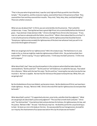 “That in the yearwhenkingIsaiahdied,Isaw the Lord,highand liftedupandHis trainfilledthe
temple.” The seraphims,andthe creaturesinglory,coveredtheirfacesinthe presence of God. They
coveredtheirfeetandtheycoveredtheirmouths. Theycried,“Holy,Holy,Holy,LordGod Almighty.”
These are unfallencreatures.
What can you doabout that? In Christ,youcan come boldlyintoHispresence. Thatiswhatthe
scripture says. It says,“Seeingthatwe have a great HighPriest;letuscome boldlybefore the throne of
grace. If you believe inGod,believeinMe.” Christis the HighPriest;Christisthe Intercessor. “If any
man sin,we have an advocate withthe Father,JesusChrist.” Whatis there aboutGod forus to fear? It
isnot onlythe presence of Godbut alsoHis Holiness,andHisrighteousnessthatshouldbe feared.
“Exceptyour righteousnessexceedsthe righteousnessof the bestmanwhoeverlived,youwill inno
wise enterthe kingdomof heaven.”
What are we goingto do forour righteousness? Well,the scripturesays,“He thatknew no sin,was
made sinfor us,that we mightbe made the righteousnessof God inHim. Do youbelieveGod,then
believeMe?” Christissaying,“I’myour righteousness. I’mthe wayintoGod’spresence. I’mthe new
and livingway.”
What aboutGod’s law? Have youfoundanywhere inthe scriptureswhereGodhastakenback the
commandment,“Dothisandlive?” “Do thisand live”still holdstrue;itiswhatthe law says. Paul asked
thisinRomans,“What saith the law?Hisreply:“Do thisand live;”meaningthe manwholivesbythe law
mustdo it. Noman is capable. Noman hasthe holinessorthe powerto keepthe law.What,then,are
we goingto do?
By the disobedience of one man(Adam),we became sinners. Bythe obedienceof Christ,we have been
made righteous. He says,“Believe inMe. Christisthe endof the law forrighteousnesstoeveryone that
believeth.”
What aboutGod’s justice? “It’sappointeduntomen,once todie,andafterthat the judgment.” What
are we goingto do aboutGod’sjustice andjudgment? “The soul that sinnethshall surelydie.” Christ
said, “You believeGod.” If youbelieve God,andyoubelieve Hisholiness,Hisrighteousness,Hislaw,and
His justice,“Believe inMe.” He said,“I die that youmay live. He diedthe justforthe unjusttobringus
to God. He bore our sinsinHis bodyon the tree. He waswoundedforourtransgressions,bruisedfor
our iniquity;the chastisementof ourpeace waslaidon Him;by Hisstripeswe are healed.”
 